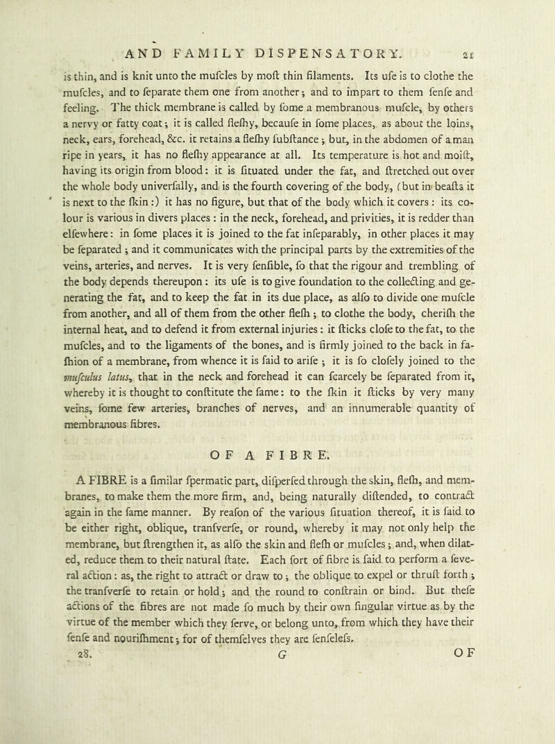 is thin, and is knit unto the mufcles by moft thin filaments. Its ufe is to clothe the mufcles, and to feparate them one from another; and to impart to them fenfe and feeling. The thick membrane is called by fome a membranous mufcle, by others a nervy or fatty coat; it is called flefhy, becaufe in fome places, as about the loins, neck, ears, forehead, &c. it retains a flefhy fubftance; but, in the abdomen of a man ripe in years, it has no flelhy appearance at all. Its temperature is hot and moift, having its origin from blood: it is fituated under the fat, and ftretched out over the whole body univerfally, and is the fourth covering of the body, (but in beafls it is next to the Ikin:) it has no figure, but that of the body which it covers : its co- lour is various in divers places : in the neck, forehead, and privities, it is redder than elfewhere: in fome places it is joined to the fat infeparably, in other places it may be feparated ; and it communicates with the principal parts by the extremities of the veins, arteries, and nerves. It is very fenfible, fo that the rigour and trembling of the body depends thereupon : its ufe is to give foundation to the colleding and ge- nerating the fat, and to keep the fat in its due place, as alfo to divide one mufcle from another, and all of them from the other flefli; to clothe the body, cherilh the internal heat, and to defend it from external injuries: it fticks clofe to the fat, to the mufcles, and to the ligaments of the bones, and is firmly joined to the back in fa- Ihion of a membrane, from whence it is laid to arife ; it is fo clofely joined to the r/iufculus Jatus, that in the neck and forehead it can fcarcely be feparated from it, whereby it is thought to conftitute the fame; to the fkin it flicks by very many veins, fome few arteries, branches of nerves, and an innumerable quantity of membranous fibres. OF A FIBRE. A FIBRE is a fimilar fpermatic part, difperfed through the skin, flefti, and mem- branes, to make them the more firm, and, being naturally diftended, to contradl again in the fame manner. By reafon of the various fituation thereof, it is faid to be either right, oblique, tranfverfe, or round, whereby it may not only help the membrane, but flrengthen it, as alfo the skin and flefh or mufcles; and, when dilat- ed, reduce them to their natural ftate. Each fort of fibre is faid to perform a feve- ral aftion: as, the right to attradl or draw to; the oblique to expel or thrufl forth ; the tranfverfe to retain or hold; and the round to conftrain or bind. But thefe aftions of the fibres are not made fo much by their own fingular virtue as by the virtue of the member which they fcrve, or belong unto, from which they have their fenfe and nourifhment; for of themfelves they are fenfelefs.