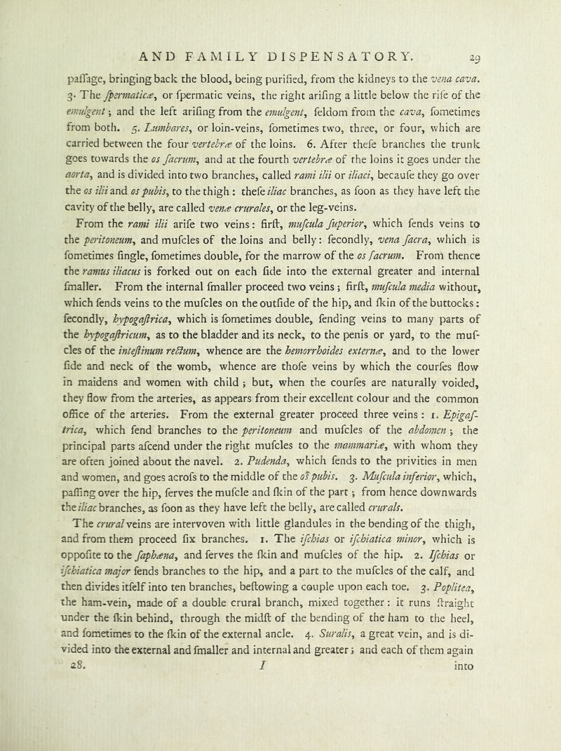 pailage, bringing back the blood, being purified, from the kidneys to the vena cava. 3- The fpermatic^e^ or fpermatic veins, the right arifing a little below the rile of the cmulgent; and the left arifing from the emulgmt, feldom from the cava., fometimes from both. 5. Lumbares, or loin-veins, fometimes two, three, or four, which are carried between the four vertebrae of the loins. 6. After thefe branches the trunk goes towards the os facrum, and at the fourth vertebra of the loins it goes under the aorta., and is divided into two branches, called rami ilii or iliaci., becaufe they go over the os ilii and os pubis., to the thigh: thefe iliac branches, as foon as tliey have left the cavity of the belly, are called vena crurales, or the leg-veins. From the rami ilii arife two veins: firfl, mufcula Superior., which fends veins to t\it peritoneum, and mufcles of the loins and belly: fecondly, vena facra, which is fometimes fingle, fometimes double, for the marrow of the os facrum. From thence the ramus iliacus is forked out on each fide into the external greater and internal fmaller. From the internal fmaller proceed two veins; firft, mufcula media without, which fends veins to the mufcles on the outfide of the hip, and ficin of the buttocks: fecondly, hypogafirica, which is fometimes double, fending veins to many parts of the hypogafiricum, as to the bladder and its neck, to the penis or yard, to the muf- cles of the intejlinum reblum, whence are the hemorrhoides externa, and to the lower fide and neck of the womb, whence are thofe veins by which the courfes flow in maidens and women with child ; but, when the courfes are naturally voided, they flow from the arteries, as appears from their excellent colour and the common office of the arteries. From the external greater proceed three veins: i. Epigaf- irica, which fend branches to the peritoneum and mufcles of the abdomen ; the principal parts afcend under the right mufcles to the mammaria, with whom they are often joined about the navel. 2. Pudenda, which fends to the privities in men and women, and goes acrofs to the middle of the os pubis. 3. Mufcula inferior, which, paffingover the hip, ferves the mufcle and flcin of the part; from hence downwards thebranches, as foon as they have left the belly, are called crurals. The cruralvtm^ are intervoven with little glandules in the bending of the thigh, and from them proceed fix branches, i. The ifchias or ifchiatica minor, which is oppofite to the faphana, and ferves the fkin and mufcles of the hip. 2. Ifchias or ifchiatica major fends branches to the hip, and a part to the mufcles of the calf, and then divides itfelf into ten branches, bellowing a couple upon each toe. 3. Poplitea, the ham-vein, made of a double crural branch, mixed together: it runs flraight under the Ikin behind, through the midft of the bending of the ham to the heel, and fometimes to the Ikin of the external ancle. 4. Suralis, a great vein, and is di- vided into the external and fmaller and internal and greater i and each of them again 28. I into