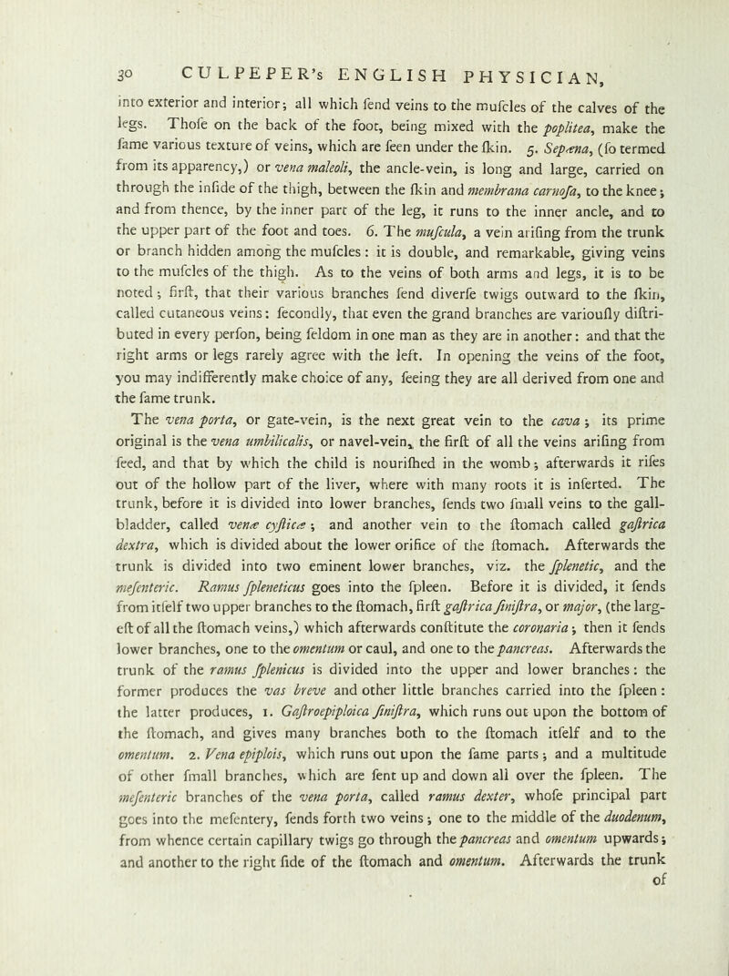 into exterior and interior; all which fend veins to the mufcles of the calves of the legs. Thofe on the back of the foot, being mixed with the poplitea, make the fame various texture of veins, which are feen under the flcin. 5. Sep<sna^ (fo termed from its apparency,) ox vena maleoli^ the ancle-vein, is long and large, carried on through the infide of the thigh, between the flcin and memhrana carnofa^ to the knee; and from thence, by the inner part of the leg, it runs to the inner ancle, and to the upper part of the foot and toes. 6. The mufcula^ a vein ai ifing from the trunk or branch hidden among the mufcles: it is double, and remarkable, giving veins to the mufcles of the thigh. As to the veins of both arms and legs, it is to be noted; firli, that their various branches fend diverfe twigs outward to the fkin, called cutaneous veins: fecondly, that even the grand branches are varioufly diftri- buted in every perfon, being feldom in one man as they are in another: and that the right arms or legs rarely agree with the left. In opening the veins of the foot, you may indifferently make choice of any, feeing they are all derived from one and the fame trunk. The vena porta, or gate-vein, is the next great vein to the cava ; its prime original is the vena umbilicalis, or navel-vein,, the firfl of all the veins arifing from feed, and that by w'hich the child is nourifhed in the womb; afterwards it rifes out of the hollow part of the liver, where with many roots it is inferted. The trunk, before it is divided into lower branches, fends two fmall veins to the gall- bladder, called ven^ cyftica ; and another vein to the flomach called gafirica dextra, which is divided about the lower orifice of the flomach. Afterwards the trunk is divided into two eminent lower branches, viz. the fplenetic, and the mejenteric. Ramus fpleneticus goes into the fpleen. Before it is divided, it fends from itfelf two upper branches to the flomach, firfl gafirica ftnifira, or major, (the larg- eflof all the flomach veins,) which afterwards conflitute the coronaria-, then it fends lower branches, one to the omentum or caul, and one to the pancreas. Afterwards the trunk of the ramus fplenicus is divided into the upper and lower branches: the former produces the vas breve and other little branches carried into the fpleen: the latter produces, i. Gafiroepiploica finifira, which runs out upon the bottom of the flomach, and gives many branches both to the flomach itfelf and to the omentum. 2. Vena epiplois, which runs out upon the fame parts *, and a multitude of other fmall branches, which are fent up and down all over the fpleen. The mejenteric branches of the vena porta, called ramus dexter, whofe principal part goes into the mefentery, fends forth two veins ; one to the middle of the duodenum, from whence certain capillary twigs go through thtpancreas and omentum upwards; and another to the right fide of the flomach and omentum. Afterwards the trunk of