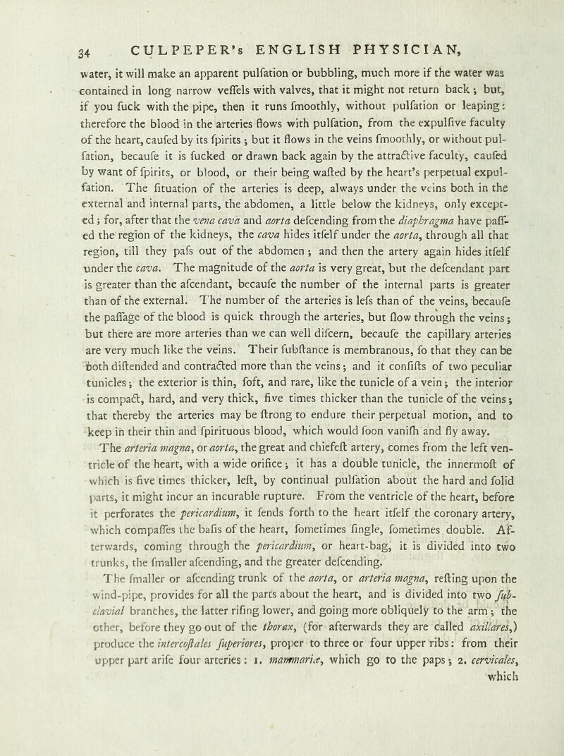 water, it will make an apparent pulfation or bubbling, much more if the water was contained in long narrow veflels with valves, that it might not return back •, but, if you fuck with the pipe, then it runs fmoothly, without pulfation or leaping: therefore the blood in the arteries flows with pulfation, from the expulfive faculty of the heart, caufed by its fpirits ; but it flows in the veins fmoothly, or without pul- fation, becaufe it is fucked or drawn back again by the attraflive faculty, caufed by want of fpirits, or blood, or their being wafted by the heart’s perpetual expul- fation. The fituation of the arteries is deep, always under the veins both in the external and internal parts, the abdomen, a little below the kidneys, only except- ed j for, after that the cava and aorta defcending from the diaphragma have paff- ed the region of the kidneys, the cava hides itfelf under the aorta^ through all that region, till they pafs out of the abdomen ; and then the artery again hides itfelf under the cava. The magnitude of the aorta is very great, but the defcendant part is greater than the afcendant, becaufe the number of the internal parts is greater than of the external, I'he number of the arteries is lefs than of the veins, becaufe the paflTage of the blood is quick through the arteries, but flow through the veins; but there are more arteries than we can well difcern, becaufe the capillary arteries are very much like the veins. Their fubftance is membranous, fo that they can be both diftended and contrafled more than the veins; and it confifts of two peculiar tunicles; the exterior is thin, foft, and rare, like the tunicle of a vein; the interior is compad, hard, and very thick, five times thicker than the tunicle of the veins; that thereby the arteries may be ftrong to endure their perpetual motion, and to keep in their thin and fpirituous blood, which would foon vanifh and fly away. The arteria magna, or aorta., the great and chiefeft artery, comes from the left ven- tricle of the heart, with a wide orifice ; it has a double tunicle, the innermoft of which is five times thicker, left, by continual pulfation about the hard and folid ])arts, it might incur an incurable rupture. From the ventricle of the heart, before it perforates iht pericardium, it fends forth to the heart itfelf the coronary artery, which compaffes the bafis of the heart, fometimes fingle, fometimes double. Af- terwards, coming through the pericardium, or heart-bag, it is divided into two trunks, the fmaller afcending, and the greater defcending. The fmaller or afcending trunk of the aorta, or arteria magna, refting upon the vdnd-pipe, provides for all the parts about the heart, and is divided into two fub- clavial branches, the latter rifing lower, and going more obliquely to the arm ; the other, before they go out of the thorax, (for afterwards they are called axillares,) produce the intercojlales fuperiores, proper to three or four upper ribs: from their upper part arife four arteries: i. marmiariee, which go to the paps -, 2. cervicales, which