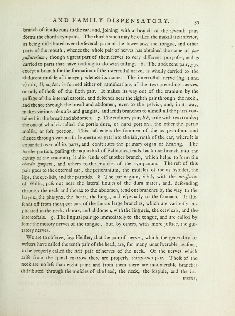 branch of it alfo runs to the ear, and, joining with a branch of the feventh pair, forms the chorda tympani. The third branch may be called the maxillaris inferior, as being diftributedover thefeveral parts of the lower jaw, the tongue, and other parts of the mouth •, whence the whole pair of nerves has obtained the name of par guJlatorium\ though a great part of them ferves to very different purpofes, and is carried to parts that have nothing to do with rafting. 6. The abducent pair,^_g-, except a branch for the formation of the intercoftal nerve, is wholly carried to the abducent mufcle of the eye i whence its name. The intercoftal nerve (fig. i and 2) i i /, //, &c. is formed either of ramifications of the two preceding nerves, or only of thofe of the fixth pair. It makes its way out of the cranium by the paflage of the internal carotid, and defcends near the eighth pair through the neck j and thencethrough the bread; and abdomen, even to the pelvis •, and, in its way, makes various plcxufes and ganglia, and fends branches to almoft all the parts con- tained in the bread; and abdomen. 7. The ruditory pair, h arife with two trunks; theoneof which is called the portio dura, or hard portion-, the other the portio mollis, or foft portion. This laft enters the foramen of the os petrofum, and thence through various little apertures gets into the labyrinth of the ear, where it is expanded over all its parts, and conftitutes the primary organ of hearing. The harder portion, paffing the aqusedufl; of Fallopius, fends back one branch into the cavity of the cranium-, it alfo fends off another branch, which helps to form the chorda tympani-, and others to the mufcles of the tympanum. The reft of this pair goes to the external.ear; the pericranium, the mufcles of the os hyoides, the lips, the eye-lids, and the parotids. 8. The par vagum, kkk, with the accejjorius of Willis, pafs out near the lateral finufes of the dura mater; and, defcending through the neck and thorax to the abdomen, fend out branches by the way to the larynx, the pharynx, the heart, the lungs, and efpecially to the ftomach. It alfo fends off from the upper part of the thorax large branches, which are varioufly im- plicated in the neck, thorax, and abdomen, withthe linguals, the cervicals, and the intercoftals. g, The lingual pair go immediately to the tongue, and are called by fomethe motory nerves of the tongue; but, by others, with more juftice, the guf- tarory nerves. We are toobferve, fays Heifter, that the pair of nerves, which the generality of writers have called the tenth pair of the head, are, for many unanfwerable reafons, to be properly called the firft pair of nerves of the neck. Of the nerves which arife from the fpinal marrow there are properly thirty-two pair. Thofe of the neck are no lefs than eight pair; and from them there are innumerable branches diftributed through the mufcles of the head, the neck, the fcapula, and the'hu- merus.