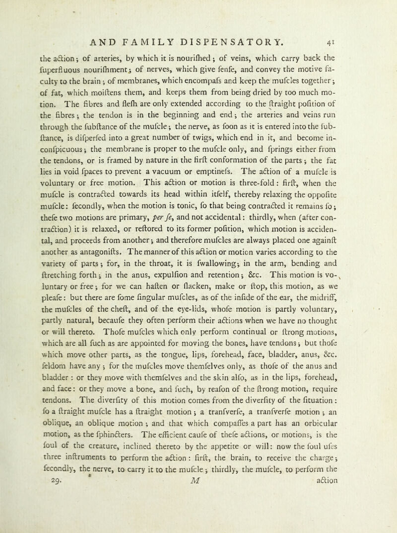 the a6lion; of arteries, by which it is nourifhed ; of veins, which carry back the fuperfiuous nourifhment^ of nerves, which give fenfe, and convey the motive fa- culty to the brain •, of membranes, which encompafs and keep the mufcles together; of fat, which moiftens them, and keeps them from being dried by too much mo- tion. The fibres and flelh are only extended according to the ftraight pofition of the fibres •, the tendon is in the beginning and end •, the arteries and veins run through the fubftance of the mufcle; the nerve, as foon as it is entered into the fub- ftance, is difperfed into a great number of twigs, which end in it, and become in- confpicuous; the membrane is proper to the mufcle only, and fprings either from the tendons, or is framed by nature in the firft conformation of the parts ; the fat lies in void fpaces to prevent a vacuum or emptinefs. The aftion of a mufcle is voluntary or free motion. This aflion or motion is three-fold : firfi, when the mufcle is contrafted towards its head within itfelf, thereby relaxing the oppofite mufcle: fecondly, when the motion is tonic, fo that being contradled it remains fo; thefe two motions are primary, per fe, and not accidental: thirdly, when (after con- tradlion) it is relaxed, or reftored to its former pofition, which motion is acciden- tal, and proceeds from another; and therefore mufcles are always placed one againft another as antagonifts. The manner of this adion or motion varies according to the variety of parts; for, in the throat, it is fwallowing; in the arm, bending and ftretching forth; in the anus, expulfion and retention; &c. This motion is vo-^ luntary or free; for we can haften or flacken, make or ftop, this motion, as we pleafe: but there are fome fingular mufcles, as of the infide of the ear, the midriff, the mufcles of the cheft, and of the eye-lids, whofe motion is partly voluntary, partly natural, becaufe they often perform their adions when we have no thought or will thereto. Thofe mufcles which only perform continual or ftrong motions, which are all fuch as are appointed for moving the bones, have tendons; but thofe which move other parts, as the tongue, lips, forehead, face, bladder, anus, &c. feldom have any ; for the mufcles move themfelves only, as thofe of the anus and bladder: or they move with themfelves and the skin alfo, as in the lips, forehead, and face: or they move a bone, and fuch, by reafon of the ftrong motion, require tendons. The diverfity of this motion comes from the diverfity of the fituation : fo a ftraight mufcle has a ftraight motion; a tranfverfe, a tranfverfe motion ; an oblique, an oblique motion ; and that which compafles a part has an orbicular motion, as the fphinders. The efficient caufe of thefe adions, or motions, is the foul of the creature, inclined thereto by the appetite or will: now the foul ufes three inftruments to perform the adion : firft, the brain, to receive the charge; fecondly, the nerve, to carry it to the mufcle ; thirdly, the mufcle, to perform the 29. M adion