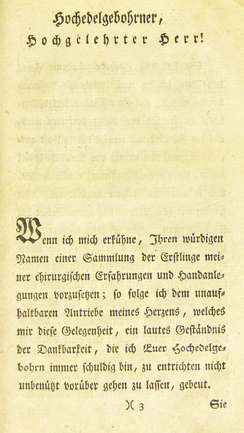 entt id) tnid) etfu^ne, 3^i*e!t njurt)löett 5?amett einet: ©ammluttö (^rftlinöe me^ ner c^ieurgtWen Erfahrungen unt) ^an!)anlc^ gungen tjorsufe^en; fo folge ich hem unauf« haltbaren 5lntriebe meinet ^5ersenö, mcl^e^ mir hiefe (Gelegenheit/ ein lautet 0efldnhniö her ^anfbarfeit/ hre ich ^£ucr ^ochehclge;# bohrn immer fchulhig bin, m entrichten nicht' uttbenü^t horuber gehen su laffeu/ gebeut )(3