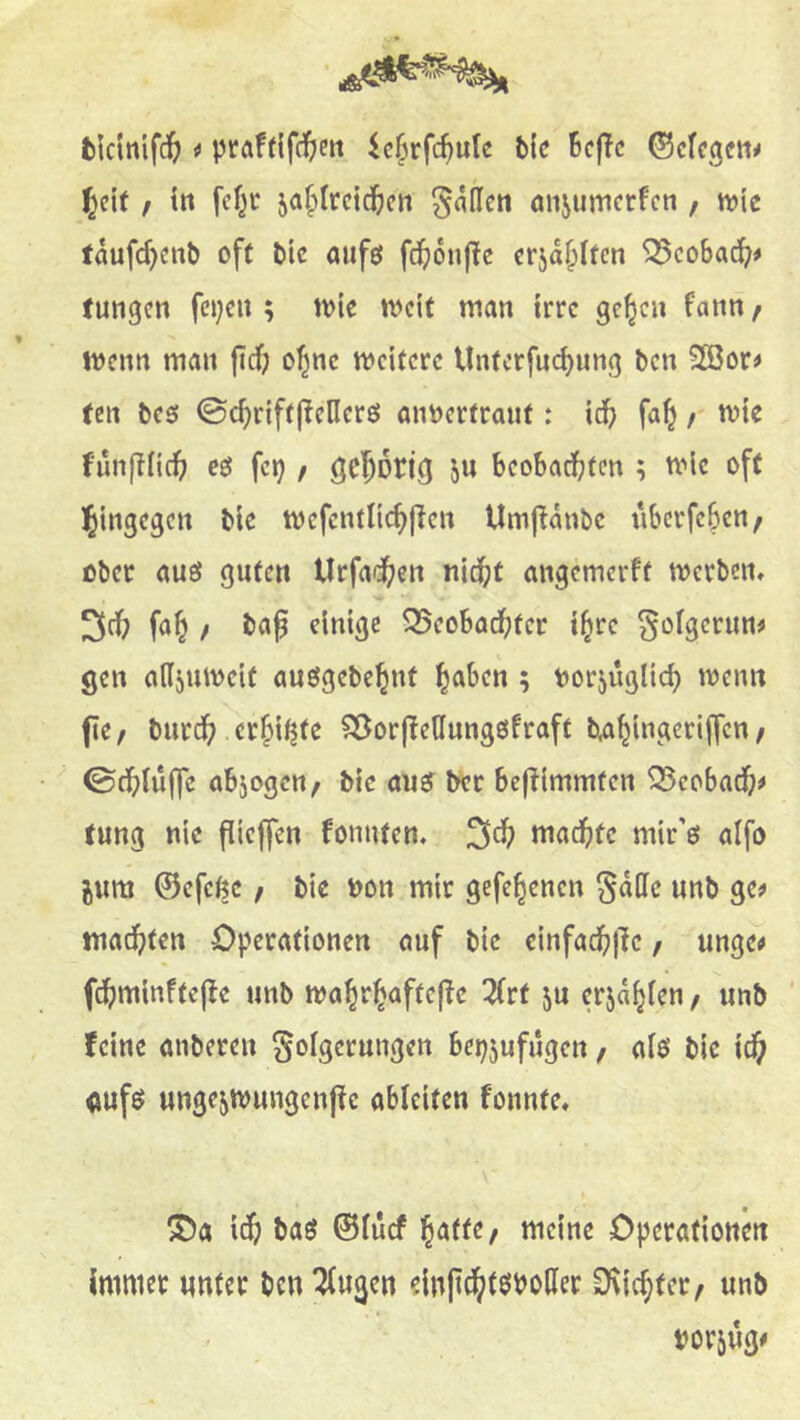 i ^c^rfc^ute bk BcfTc ©cfci^eii^ l^eit f in fcf^c ja^ircid&cn Mafien önjumerfen, n?ic töufc^cnb oft bic aiifö fcf)6nf{e erja^iten ^cobad^^# tungen fci;cn ; tvic n>cit man irre gc^cn fann / menn man fief; o^nc mcitcrc Unterfuebung ben 2ßor> ten bc5 ©cbriftjlcllcrö aimcrtraut t icb fab r funjTiicb eö fei; / gebotifl in beobachten ; tt'ie oft hingegen blc mefcntlicbfien Umjlanbe iiberfcbcn/ ober auö guten Urfadben nicht angemerft werben» ^ch fab f öaß einige Q5eobadf;ter ibre ^oigerun# gen adjuweit auögebcbnt haben ; norjüglich wenn fie/ burch erbitte ?25or|!enung0fraft /  ©chiüffe abjogen^ bic ouef &cr bej^immten ^cobadb# tung nie flieffen fonnten» 3db machte mir’e aifo jwm ©efe^c, bie non mir gefebenen ^ade unb ge^ machten Operationen auf bic einfachilc, ungc# fchminftej^e unb wabrbaftej^c 2(rt ju erjab^^” / wnb feine anberen ^oigeruugen bep5ufugen, aiö bie ich oufö ungcjwungcnpc ableitcn fonnte» 5Da i^i baö ©fuef meine Operationen immer unter ben ^ugen ein|tdbt$i>oder Oviebter/ unb mm*