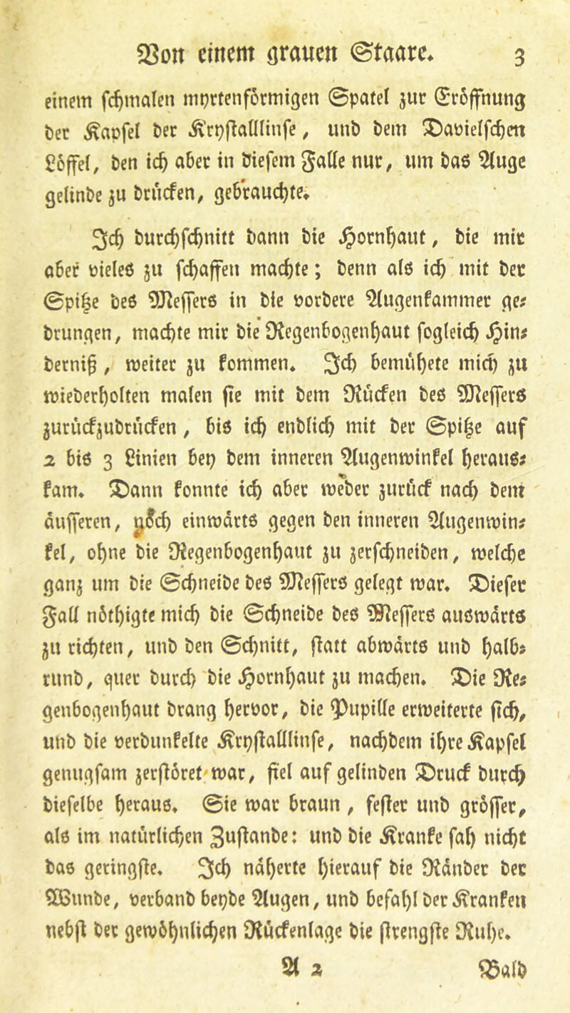 einem fc^malen mprtenformigen 0pafel jur (Eröffnung öet ^apfel öer Ä'rpflaüliufe, unt) bem ^aüielfc^cn goffel, ben ic^ aber in biefem gaUc nur, um baö 5(ugc gelinbe ju bnicfen, gebrauctjfe, 3«^ burd)fc^nitt bann bie .^orn^aut, btc mir ober üieleö ju fc^affen mad)te; benn a(6 tc^ mit bec 0pi|e be6 OJJefferß in bie üorbere ^ugenfammer ge^ brunqen, maci)fe mir bie Dtegenbogenf)aut fogleic^ .^in; betnip, weiter ju fommen* bemü^ete micp jtt wieber^olten malen ge mit bem Dtiicfen beß 3Kef]erß juriicfjubrucfen, biß ic^ enblic^ mit ber 0pi|c auf 2 biß 3 Bnien bep bem inneren ^ugenwinfel ^eraußj fam* ®ann fonnte tc^ aber Weber juri'icf nacg bem äugeren, einwdrtß gegen ben inneren 5lugenwin? fei, o^ne bie OJegenbogen^aut ju jerfc^neiben, weldjc gan^ um bie 0cbneibe beß 5)lef]erß gelegt war* tiefer gall nöt^igtc mic^ bie 0(f)neibe beß ?9^ej]erß außwdrtß JU rid)ten, unb ben 0cl)nitt, gatt abwdrtß unb ^alb> runb, quer burd) bie .^ornl)aut ju machen* ^^)ie 9tc5 genbogenl)aut brang ^erpor, bie g)upille erweiterte gc^, unb bie üerbunfelte .^rpgallltufe, nac^bem i^re .Zapfet gcnugfam jergöret^war, gel auf gelinben JDrucf buvc^ biefelbe ^erauß* 0ic war braun , feger unb grbger, alß im natürlichen 3uganbe: unb bie .Traufe fag uicgf baß geringge. 3^ nd^ertc hierauf bie OJdnber bec SBunbe, perbanb bepbe klugen, unb befahl ber Äranfeu nebg bec gewbhulichen CHucfenlagc bie grengge DJuhe* 2t % ^alb