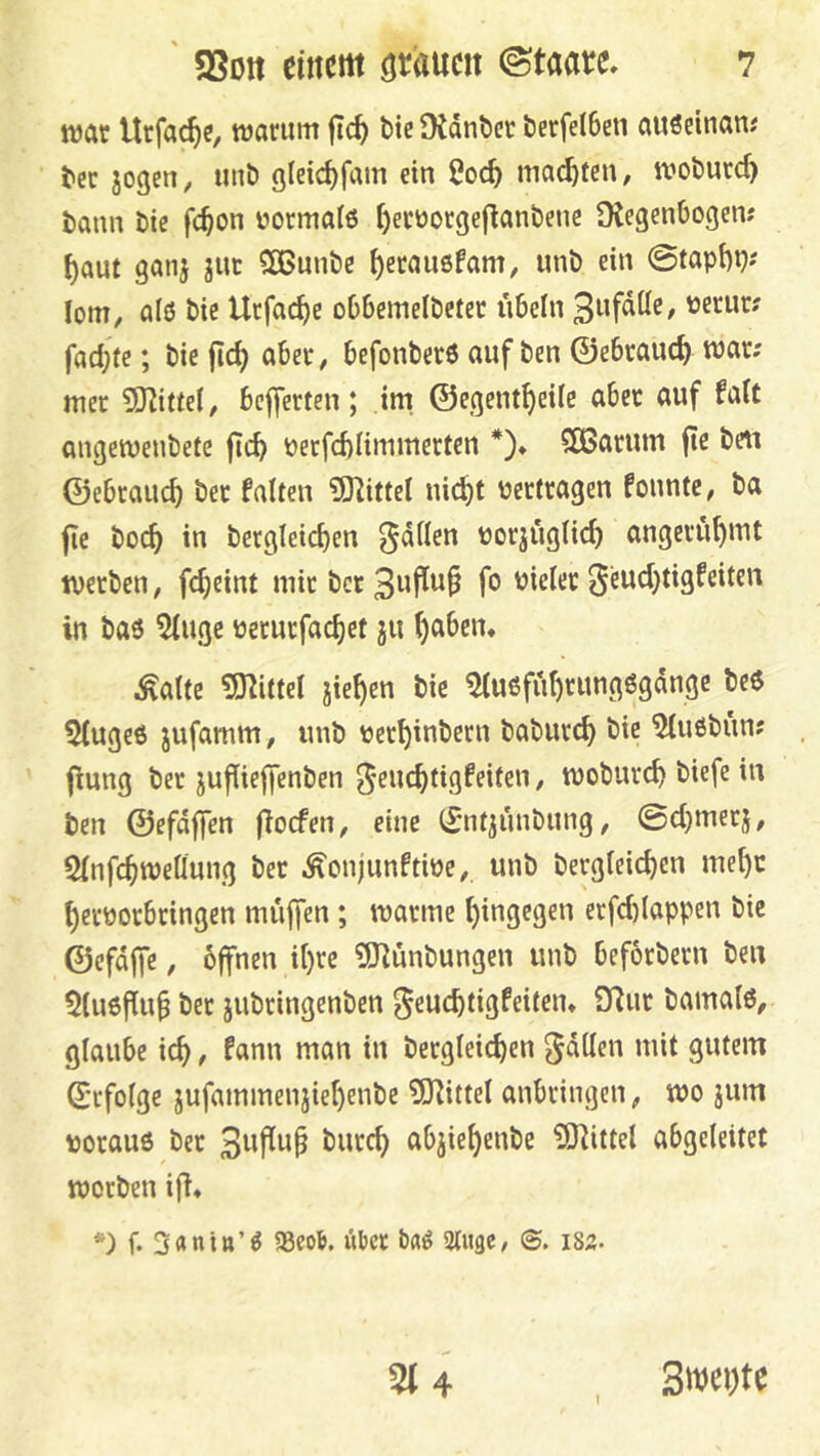 ttJftt Urfac^c, warum ftc^ bie Dtdnbcr &erfeI6en auöeinam bec jogen, unb gleic^fam ein 2oc^ machten, woburc^ bann bic fc^on üormaiö t)erüorgeflanbene Dtegenbogen; ^aut ganj jut SBunbe ^erauefam, unb ein @tapi)i}»' lom, alö bie Ucfac^e oObemelbeter nbeln üenir? fad;ie; bie jic^ aber, befonberö auf ben ©ebrauc^ war; mer 5)line(, bejferten; im ©egent^eife aber auf Mt angewenbete |Tc^ perfcblimmerten *)♦ 583arum ffe beti ©ebrauc^ ber falten ?0]ittel ni(^t vertragen founte, ba fte boc^ in betglei^en ^dilen uorjüglic^ angeru^mt werben, fdjeint mir ber 0eud)tigfeiten in baö 5iuge üerurfac^et ju ()aben, Äalte 5J^ittel jie^en bic ^U6fiit)rung6gdngc be6 5(uge6 jufamm, unb üer^inbern baburc^ bie 5iuöbun; fiung ber jufiieffenben ^euc^tigfeiten, woburc^ biefe in ben ©efdffen (ioefen, eine (^ntjunbung, ©cl)merj, Sfnfc^weQung ber ^onjunftiüc, unb bergleic^en mel)c ^eröorbringen muffen ; warme i)ingegen erfd)(appen bic ©efdffc, offnen it)rc ?SHunbungen unb beforbern ben 5(u6f[u§ ber jubringenben ^euebtigfeitem fTlur bamaiß, glaube icb, fann man in bergleicben ^dden mit gutem ©rfoige jufammenjiebenbe 5J^ittel anbringen, wo jum uorauö ber 3wfiu^ burd) abjiebenbe iXnittel abgeleitet worben ifi« *) b 3<»nia’^ 33eo&. ükt Stiigc, i82. 5i4 I Swcijte