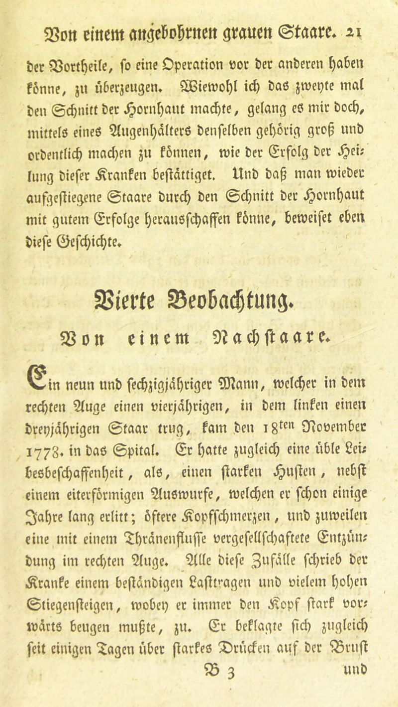 tcr ?23ort6ei(c, fo eine Dpecation üoc Öec anderen ^a6eit f6nnc, ju überzeugen. SOGietno^t ic^ baß jmeptc nia( ben ©c^nitt ber .^ornt)aiU mad)tc, gelang eö mir boc^, mitteiß eineß 5lugenl)dlferß benfelben gel)6rig gro^ unb orbentlic^ macl)en gu fönnen, mie ber Erfolg ber .^ei; limg biefer Traufen bejldttiget. Unb ba^ man mieber aufizejliegene ©taare burcl) ben ©cl)nitt ber .^orn^aut mit gutem (Erfolge ^eraußfi^affen fbnue, bcweifet eben biefe 0efcbicbte. SSiei’te Seoba^tung. einem !)?acjftaare^ ^in neun unb EO^ann, mclcber in bem recbfen 5luge einen nicrjdl)rigen, in bem linfen einen brepjdbrigen ©taar trug^ fam ,ben SRonembec 1778. in baß ©pital. Sr l)atte jugleid) eine üble iJei; beßbefcbaffenl)eit, alß, einen flarfeu .^ujlcu, nebjl einem eiterformigcn 5lußmurfe, njeldjen er fcbon einige 3at)re lang erlitt; öftere .^opffcbnicrzen , unb jumeilen eine mit einem (tbtdnenflujfe üergefellfd)aftete Sntjün; bung im reebten 5luge. ^lle biefe fd)rieb beu .^ranfe einem befldnbigen üaflfagen unb oielem bol)en ©tiegenÜeigen, mobep er immer ben ^opf fiarf nov; indrtß beugen mubte, ju. St beflagte fid) zugleich feit einigen ^agen über fiarfeß 1)rüd'en auf ber ^riifl ^ 3 unb