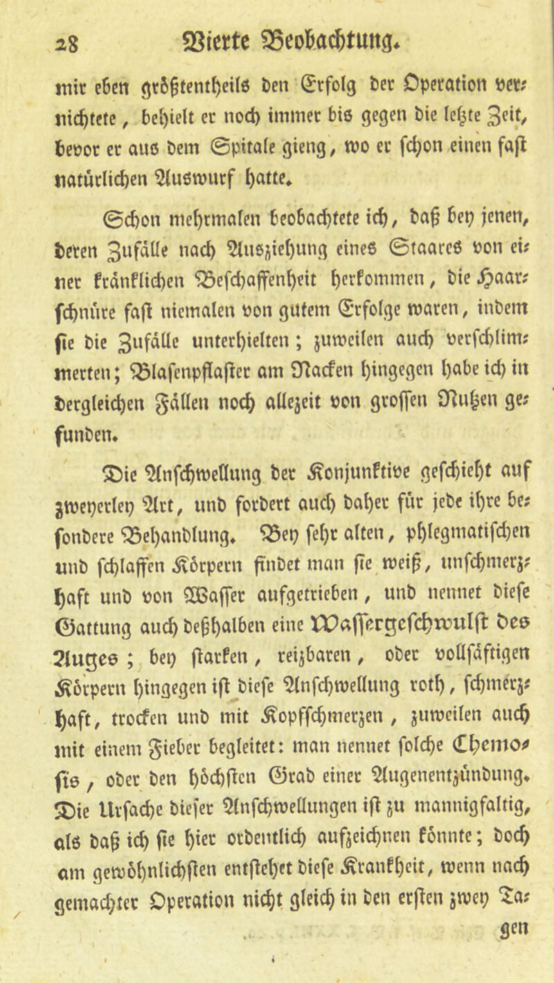 mir e6cn 9r6§tcntf)eil6 Öen Erfolg öer Dperötion Per; Jiic^tetc, bcl)ielt er nod) immer bie gegen bie lef^te 3eif/ beoor er aiiß öem ©pitafe gieng, mo ec f(^on einen fa|l tiatüclicben 5tuöwncf I)atte* ©d)on me^cmalen beobad)fete i^, ba^ bep jenen, bcren Sufdüc nad) 5ln6ijiel)img cineö ©(aarcß üon ei? tiec fcdnflid)en ^efd)affen^eit t)ecfommen, bie .^aar? fcbnnre fafl niemalen t)on gutem S'rfolge waren, inöem fie bie Snfdüc untect)ielten; juwcilen and) uerfd)(im? inerten; 'jölafenpflaflec am O^acfen l)ingegcn l)abe id) in dergleichen gdllen noch aüejeit »on greifen S)]uh«n ge? funben* ®ic ^nfchwellung ber ^onjunftipe gefchieht auf gwcpeclep '>2lct, unb forbert aud) bal)er für jebe il)re be? fonbere ^el)anblung, ^ep fehc alten, phlegmatifchen unb fchlaffen Körpern ftnbet man fic wei^, imfchmerj? haft unb non SCBaffer aufgetrteben, unb nennet biefc ©attung auch be^hal&e« «»«c xr>aflorgcfchn?uI(f dee 2iugc0 ; bep Warfen, reizbaren, ober noüfdftigen .Körpern hingegen ifl biefc ^nfchwellung roth, fchniecj? haft, trocfen unb mit ^opffchmerjen , jumeilen auch mit einem giebec begleitet: man nennet folche (L^cmo^ fte, ober ben h&chRcu ©cab einer ^lugenentjunbung» 5Die Urfache biejer 5lnfchweüimgen i|^ ju mannigfaltig, öl6 ba§ ich ite ocbentlich aufteichnen fonntc; boch am gewbhnlichficu entjlehet biefc Äranfhrit, wenn nach gemad)ter Operation nicht gleich in ben erj^en jwcp ^a? i
