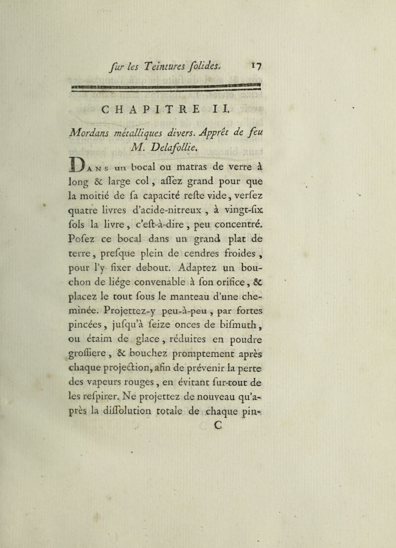 CHAPITRE II. Mordans métalliques divers. Apprêt de feu M. Delafollie^ D ANS un bocal ou matras de verre à long &: large col, alTez grand pour que la moitié de fa capacité refte vide, verfez quatre livres d’acide-nitreux , à vingt-fx fols la livre, c’eft-à-dire , peu concentré. Pofez ce bocal dans un grand plat de terre, prefque plein de cendres froides , pour Ty fixer debout. Adaptez un bou- chon de hége convenable à fon orifice, ÔC placez le tout fous le manteau d’une che- minée. Projettez-y peu-à-peu , par fortes pincées, jufqu’à feize onces de bifmuth, ou étaim de glace, réduites en poudre grofiiere, & bouchez promptement après chaque projeéHon, afin de prévenir la perte des vapeurs rouges , en évitant fur-tout de les refpirer. Ne projettez de nouveau qu’a- près la diffolution totale de chaque pin* C