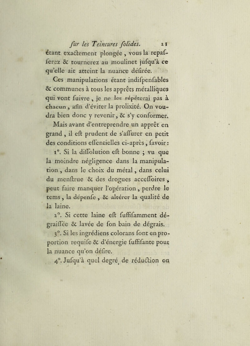 étant exaétement plongée , vous la repaf- fevez &C tournerez au naoulinet jufqu’à ce qu’elle ait atteint la nuance défirée. Ces manipulations étant indifpenfables & communes à tous les apprêts métalliques qui vont fuivre , je ne les répéterai pas à chacun, afin d’éviter la prolixité. On vou- dra bien donc y revenir, &c s’y conformer. Mais avant d’entreprendre un apprêt en grand, il eft prudent de s’affurer en petit des conditions effentielles ci-après , favoir : 1°. Si la diflblution eft bonne ; vu que la moindre négligence dans la manipula- tion , dans le choix du métal, dans celui du menftrue &c des drogues acceftbires , peut faire manquer l’opération, perdre le tems , la dépenfe , & altérer la qualité de la laine. 2^. Si cette laine eft fuffifamment dé- graiftee & lavée de fon bain de dégrais. 3°. Si les ingrédiens colorans font en pro- portion requife ôc d’énergie fuffifante pour la nuance qu’on délire. 4®. Jufqu’à quel degré^ de réduction on