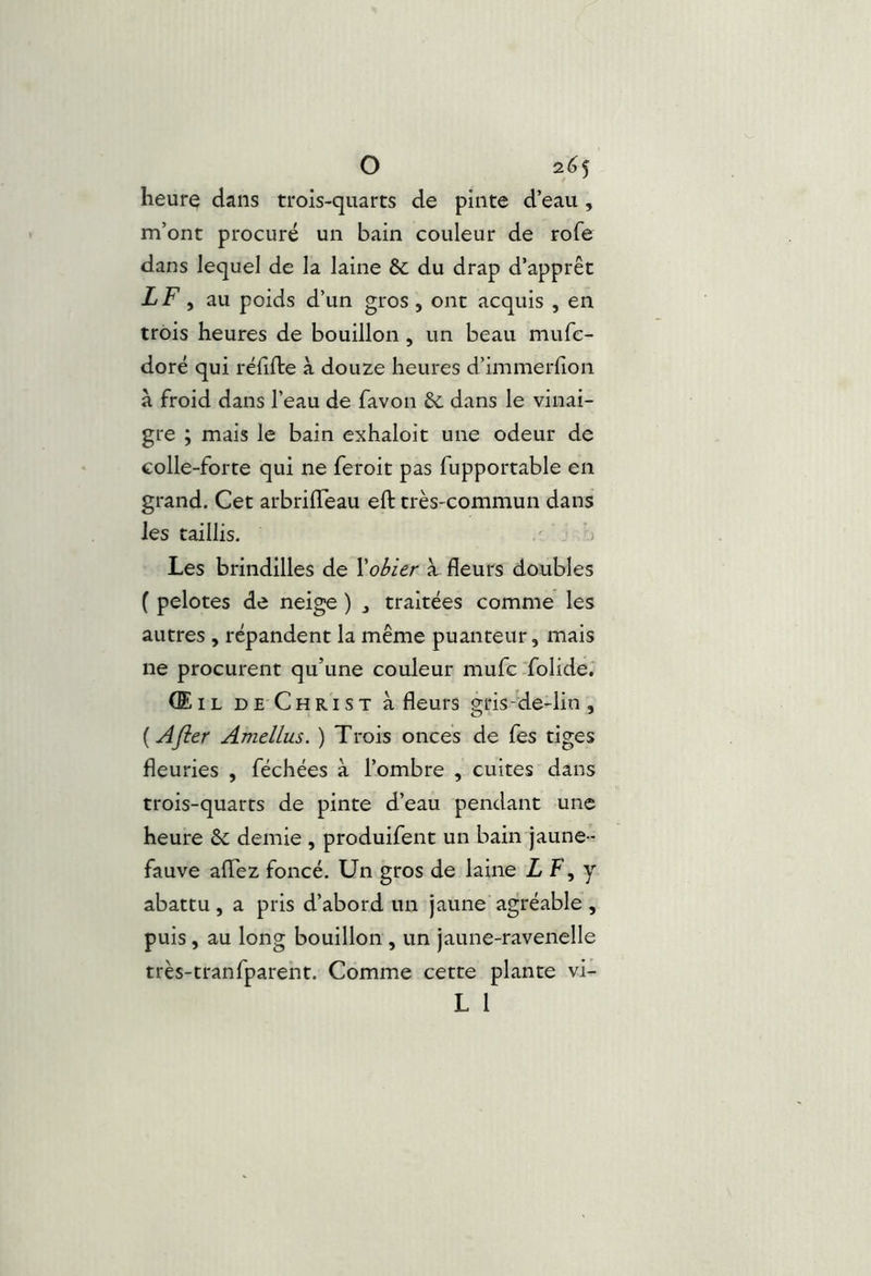 heurç dans trois-quarts de pinte d’eau , m’ont procuré un bain couleur de rofe dans lequel de la laine & du drap d’apprêt LF, au poids d’un gros, ont acquis , en trois heures de bouillon , un beau mufc- doré qui rëfifte à douze heures d’immerfion à froid dans l’eau de favon &. dans le vinai- gre ; mais le bain exhaloit une odeur de colle-forte qui ne feroit pas fupportable en grand. Cet arbrilTeau eft très-commun dans les taillis. Les brindilles de Xobier à. fleurs doubles ( pelotes de neige ) ^ traitées comme les autres , répandent la même puanteur, mais ne procurent qu’une couleur mufc'folide. (Eil de Christ à fleurs gris-de-lin , {Afier Amellus. ) Trois onces de fes tiges fleuries , féchées à l’ombre , cuites dans trois-quarts de pinte d’eau pendant une heure &; demie , produifent un bain jaune- fauve aflTez foncé. Un gros de laine Z F, y abattu, a pris d’abord un jaune agréable , puis, au long bouillon , un jaune-ravenelle très-tranfparent. Comme cette plante vi- L 1