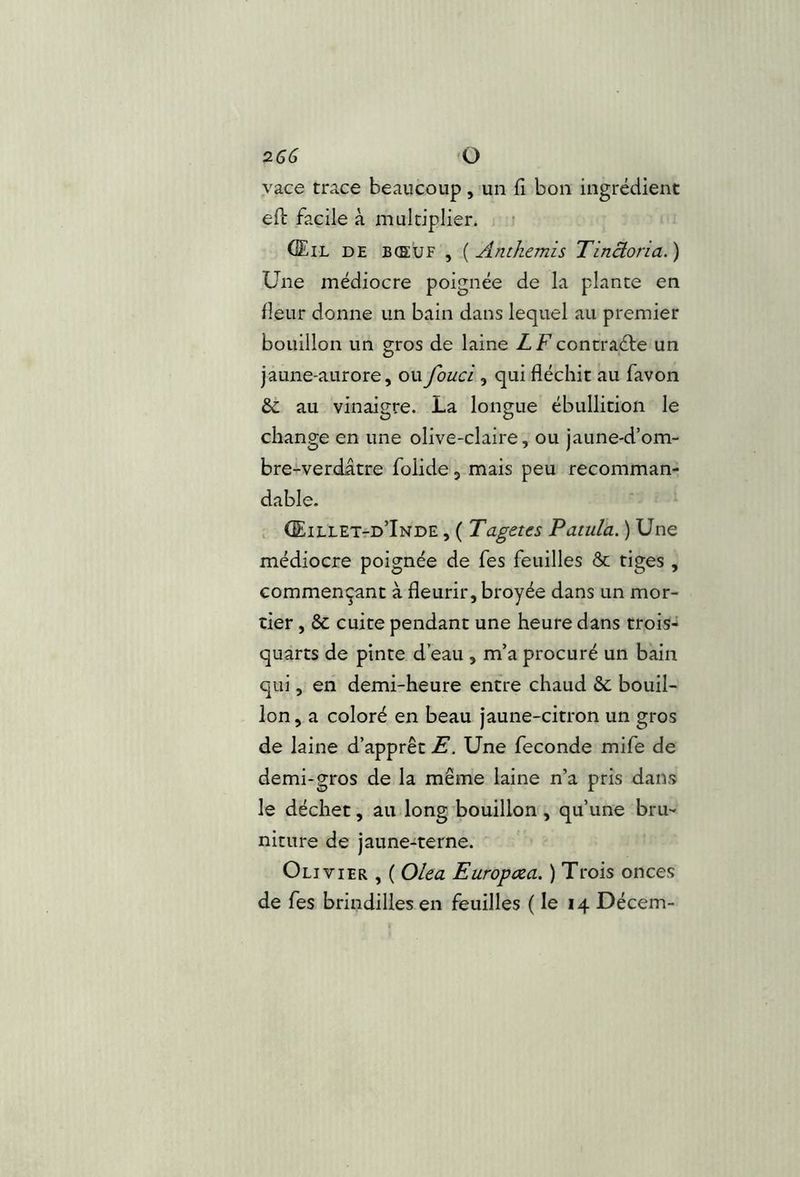 vace trace beaucoup, un fi bon ingrédient efl: facile à multiplier. f (Eil de bœuf , {Anthémis Tinàoria.) Une médiocre poignée de la plante en fleur donne un bain dans lequel au premier bouillon un gros de laine ZFcontraéte un jaune-aurore, oufouci , qui fléchit au favon & au vinaigre. La longue ébullition le change en une olive-claire, ou jaune-d’om- bre-verdatre folide, mais peu recomman- dable. , (EiLLETrD’iNDE , ( Tagctcs Patula. ) Une médiocre poignée de fes feuilles & tiges , commençant à fleurir, broyée dans un mor- tier , ôc cuite pendant une heure dans trois- quarts de pinte d’eau , m’a procuré un bain qui, en demi-heure entre chaud &: bouil- lon , a coloré en beau jaune-citron un gros de laine d’apprêt E. Une fécondé mife de demi-gros de la même laine n’a pris dans le déchet, au long bouillon, qu’une bru- niture de jaune-terne. Olivier , ( Olea Europcea. ) Trois onces de fes brindilles en feuilles ( le 14 Décem-