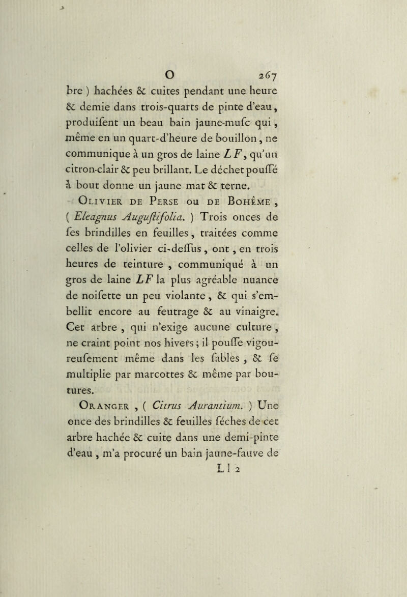 O 2(j7 bre ) hachées &: cuites pendant une heure demie dans trois-quarts de pinte d’eau, produifent un beau bain jaune-mufc qui, même en un quarc-d’heure de bouillon, ne communique à un gros de laine LF^ qu’un citron-clair 6c peu brillant. Le déchet poufTé à bout donne un jaune mat ôc terne. Olivier de Perse ou de Bohême , ( Eltagnus Augujiifolia, ) Trois onces de fes brindilles en feuilles, traitées comme celles de l’olivier ci-delTus , ont, en trois heures de teinture , communiqué à un gros de laine Z F la plus agréable nuance de noifette un peu violante, 6c qui s’em- bellit encore au feutrage 6c au vinaigre. Cet arbre , qui n’exige aucune culture , ne craint point nos hivers ; il pouffe vigou- reufement même dans les fables , 6c fe multiplie par marcottes 6c même par bou- tures. Oranger , ( Cîtrus Aurantium. ) Une once des brindilles 6c feuilles féches de cet arbre hachée 6c cuite dans une demi-pinte d’eau , m’a procuré un bain jaune-fauve de