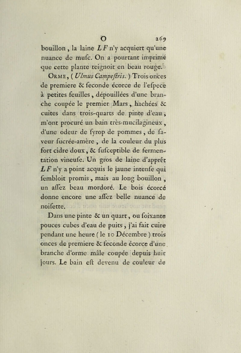 O 2^9 bouillon , la laine iFn’y acquiert qu’une nuance de mufc. On a pourtant imprimé que cette plante teignoit en beau rouge.' Orme, ( Ulmus Campeftris. ) Trois onces de première 6c fécondé écorce de l’efpece à petites feuilles, dépouillées d’une bran- che coupée le premier Mars, hachées 6c cuites dans trois-quarts de pinte d’eau ; m’ont procuré un bain très-mucilagineux , d’une odeur de fyrop de pommes , de fa- veur fucrée-amère , de la couleur du plus fort cidre doux, 6c fufceptible de fermen- tation vineufe. Un gros de laine d’apprêt LF n’y a point acquis le jaune intenfe qui fembloit promis , mais au long bouillon , un alTez beau mordoré. Le bois écorcé donne encore une alTez belle nuance de noifette. Dans une pinte 6c un quart, ou foixante pouces cubes d’eau de puits , j’ai fait cuire pendant une heure ( le lo Décembre ) trois onces de première 6c fécondé écorce d’une, branche d’orme mâle coupée depuis huit jours. Le bain eft devenu de couleur de