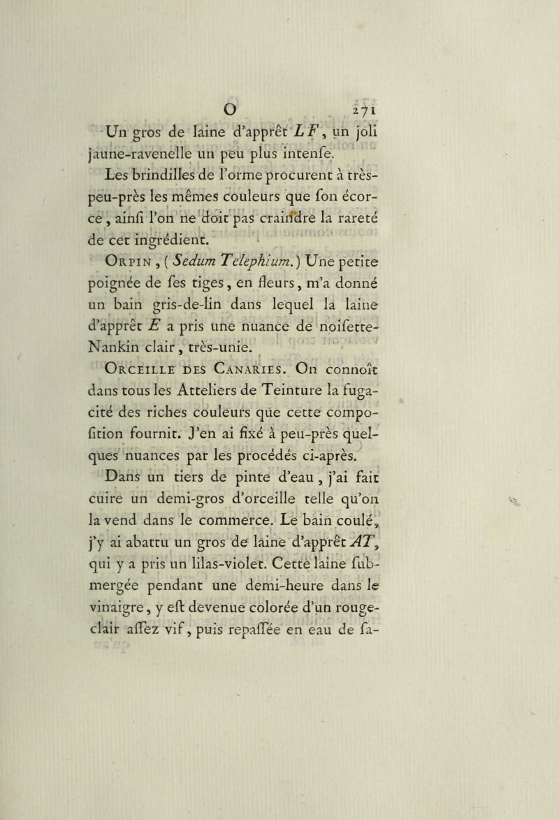 ■Un gros de laine d’apprêt'Z F, un joli jaune-ravenelle un peu plus intenfe. Les brindilles de l’orme procurent à très- peu-près les mêmes couleurs que fon écor- ce , ainli l’on ne'doit pas craid'dre la rareté de cet ingrédient. Orpin , ( Sedum TeUphlum.) Une petite poignée de fes tiges, en fleurs, m’a donné un bain gris-de-lin dans lequel la laine d’apprêt E a pris une nuance de noifette- Nankin clair, très-unie. * t Orceille des Canaries. On connoît dans tous les Atteliers de Teinture la fuga- cité des riches couleurs que cette compo- fltion fournit. J’en ai fixé à peu-près quel- ques nuances par les procédés ci-après. Dans un tiers de pinte d’eau , j’ai fait cuire un demi-gros d’orceille telle qu’on la vend dans le commerce. Le bain coulé, j’y ai abattu un gros de laine'd’apprêt qui y a pris un lilas-violet. Cette laine fub- mergée pendant une demi-heure dans le vinaigre, y efl: devenue colorée d’un rouge- clair aflTez vif, puis repaffée en eau de fa-