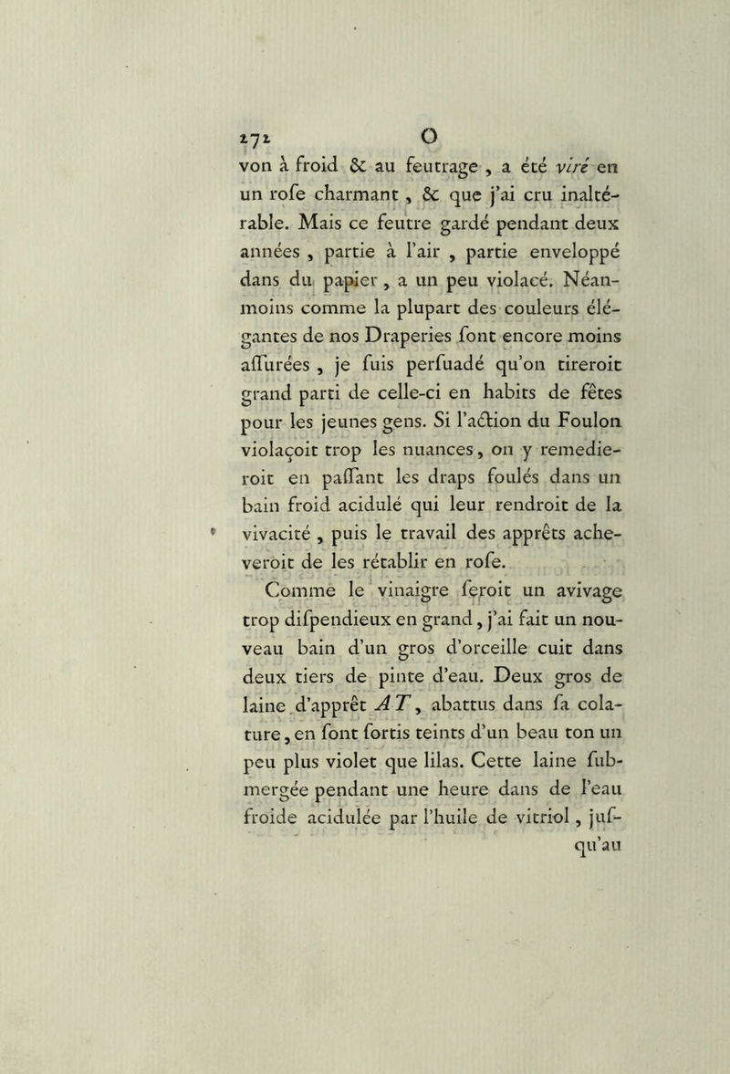 i7i O von à froid ôc au feutrage , a été viré, en un rofe charmant, & que j’ai cru inalté- rable. Mais ce feutre gardé pendant deux années , partie à l’air , partie enveloppé dans du papier, a un peu violacé. Néan- moins comme la plupart des couleurs élé- gantes de nos Draperies font encore moins afTurées , je fuis perfuadé qu’on tireroit grand parti de celle-ci en habits de fêtes pour les jeunes gens. Si l’aéfion du Foulon violaçoit trop les nuances, on y remedie- roit en paiïant les draps foulés dans un bain froid acidulé qui leur rendroit de la vivacité , puis le travail des apprêts ache- veroit de les rétablir en rofe. Gommé le vinaigre feroit un avivage trop difpendieux en grand, j’ai fait un nou- veau bain d’un gros d’orceille cuit dans deux tiers de pinte d’eau. Deux gros de laine.d’apprêt AT^ abattus dans fa cola- ture, en font fortis teints d’un beau ton un peu plus violet que lilas. Cette laine fub- mergée pendant une heure dans de l’eau froide acidulée par l’huile de vitriol, juf- qu’au