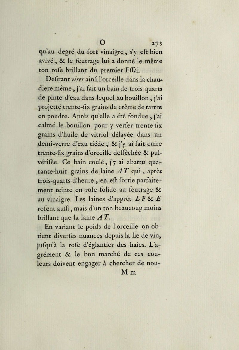 qu’ au degré du fort vinaigre, s’y eft bien avivé , & le feutrage lui a donné le même ton rofe brillant du premier ElTai. Délirant virer ainli Torceille dans la chau-» diere même, j’ai fait un bain de trois quarts de pinte d’eau dans lequel au bouillon , j’ai projetté trente-fix grains de crème de tartre en poudre. Après qu’elle a été fondue , j’ai calmé le bouillon pour y verfer trente-fix grains d’huile de vitriol délayée dans un demi-verre d’eau tiède , 6c j’y ai fait cuire trente-fix grains d’orceille delTéchée & pul- vérifée. Ce bain coulé, j’y ai abattu qua- rante-huit grains de laine A T qui ^ après trois-quarts-d’heure , en efi: fortie parfaite- ment teinte en rofe folide au feutrage 6c au vinaigre. Les laines d’apprêt LV^E rofenc aufli, mais d’un ton beaucoup moins brillant que la laine A T. En variant le poids de l’orceille on ob- tient diverfes nuances depuis la lie de vin, jufqu’à la rofe d’églantier des haies. L’a- grément 6c le bon marché de ces cou- leurs doivent engager à chercher de nou- M m