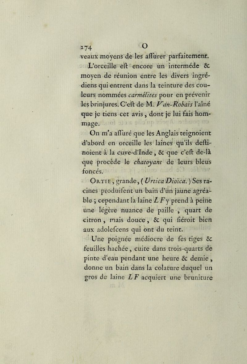 z74 O veaux moyens de les affÜrer parfaitement. L’orceille eft encore un intermède ôc moyen de réunion entre les divers ingré- diens qui entrent dans la teinture des cou- leurs nommées carmélites pour en prévenir les brin jures. C’eft de M. V'dn-Kobais Taîné que je tiens cet avis, dont je lui fais hom- mage. On m’a alTuré que les Anglais teignoient d’abord en orceille les laines qu’ils defti- noient à la cuye-d’Inde, 6c que c’eft de-Ià que procède le chatoyant de leurs bleus foncés. Ortie , grande, ( Vrtica Didica. ) Ses ra- cines produifent un bain d’iin jaune agréa- ble ; cependant la laine Z Fy prend à peine une légère nuance de paille , quart de citron , mais douce, 6c qui liéroit bien aux adolefcens qui ont du teint. Une poignée médiocre de fes tiges 6c feuilles hachée, cuite dans trois-quarts de pinte d’eau pendant une heure 6c demie, donne un bain dans la colature duquel un gros de laine Z F acquiert une bruniture