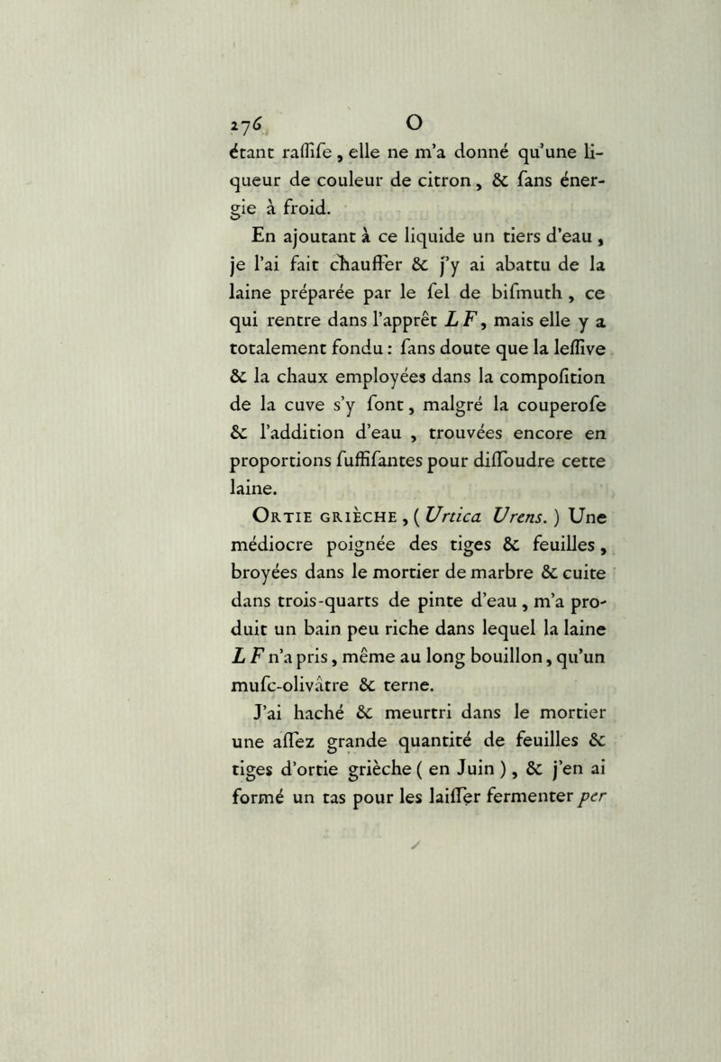 2y6 O étant raflire , elle ne m’a donné qu’une li- queur de couleur de citron, & fans éner- gie à froid. En ajoutant à ce liquide un tiers d’eau , je l’ai fait cEaufFer & j’y ai abattu de la laine préparée par le fel de bifmuth , ce qui rentre dans l’apprêt LF, mais elle y a totalement fondu : fans doute que la leflîve & la chaux employées dans la compofition de la cuve s’y font, malgré la couperofe & l’addition d’eau , trouvées encore en proportions fuffifantes pour dilToudre cette laine. Ortie grièche , ( Urtica U rens. ) Une médiocre poignée des tiges & feuilles, broyées dans le mortier de marbre &; cuite dans trois-quarts de pinte d’eau , m’a pro- duit un bain peu riche dans lequel la laine L F n’a pris, même au long bouillon, qu’un mufc-olivâtre 6c terne. J’ai haché 6c meurtri dans le mortier une alTez grande quantité de feuilles 6c tiges d’ortie grièche ( en Juin ), 6c j’en ai formé un tas pour les lailTer fermenter per