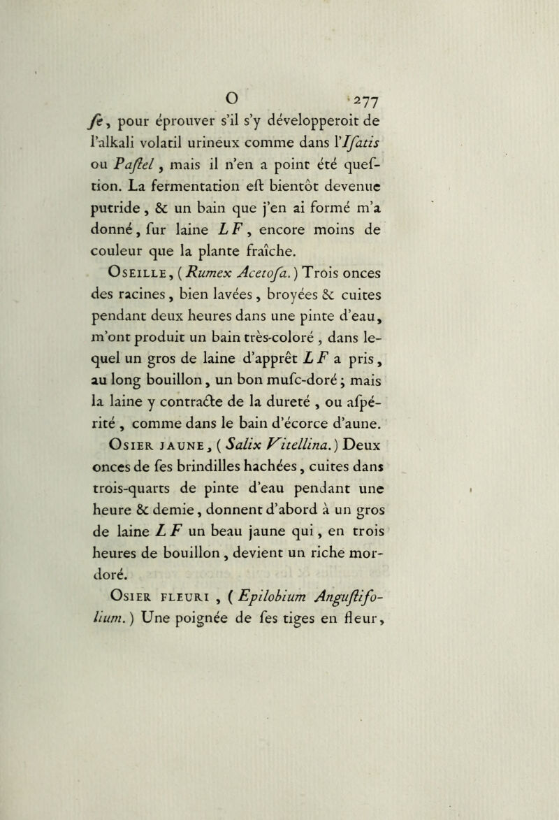 yê, pour éprouver s’il s’y développeroit de l’alkali volatil urineux comme dans VIfatis ou Pajîel, mais il n’en a point été quef- tion. La fermentation eft bientôt devenue putride, & un bain que j’en ai formé m’a donné, fur laine LF ^ encore moins de couleur que la plante fraîche. Oseille, {Rumex Acetofa,) Trois onces des racines , bien lavées , broyées Se cuites pendant deux heures dans une pinte d’eau, m’ont produit un bain très-coloré , dans le- quel un gros de laine d’apprêt LF 2. pris, au long bouillon, un bon mufe-doré ; mais la laine y contracte de la dureté , ou afpé- rité , comme dans le bain d’écorce d’aune. Osier, jaune, ( Sallx Vucllina.) Deux onces de fes brindilles hachées, cuites dans trois-quarts de pinte d’eau pendant une heure & demie, donnent d’abord à un gros de laine Z jF un beau jaune qui, en trois heures de bouillon , devient un riche mor- doré. Osier fleuri , ( Epilobium Anguflifo- lium.) Une poignée de fes tiges en fleur.