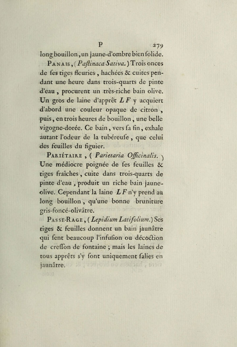 long bouillon, un jaune-d’ombre bien folide. Panais , ( Pajiinaca Sativa. ) Trois onces de Tes tiges fleuries , hachées Sc cuites pen- dant une heure dans trois-quarts de pinte d’eau , procurent un très-riche bain olive. Un gros de laine d’apprêt L F y acquiert d’abord une couleur opaque de citron , puis, en trois heures de bouillon, une belle vigogne-dorée. Ce bain, vers fa fin, exhale autant l’odeur de la tubéreufe , que celui des feuilles du figuier. Pariétaire , ( Parietaria Officinalis. ^ Une médiocre poignée de fes feuilles ôc tiges fraîches, cuite dans trois-quarts de pinte d’eau , produit un riche bain jaune- olive. Cependant la laine L F n’y prend ait long bouillon , qu’une bonne bruniture jrris-foncé-olivâtre. Pas se-Rage , ( Lepidium Latifolium.) Ses tiges &. feuilles donnent un bain jaunâtre qui fent beaucoup l’infufion ou décoétion de crelTon de fontaine ; mais les laines de tous apprêts s’y font uniquement falies en jaunâtre.
