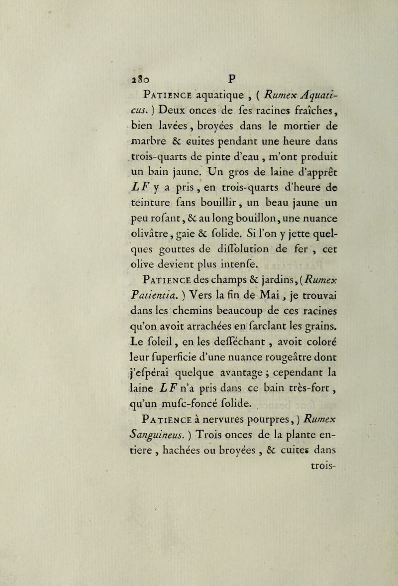 iSo P Patience aquatique , ( Rumex Aquati- cus. ) Deux onces de fes racines fraîches, bien lavées, broyées dans le mortier de marbre Sc cuites pendant une heure dans .trois-quarts de pinte d’eau , m’ont produit un bain jaune. Un gros de laine d’apprêt LF y a pris , en trois-quarts d’heure de teinture fans bouillir, un beau jaune un peu rofant, êc au long bouillon, une nuance olivâtre, gaie èc folide. Si l’on y jette quel- ques gouttes de dilTolution de fer , cet olive devient plus intenfe. Patience des champs & jardins,(-R/z/nex Patientia. ) Vers la fin de Mai , je trouvai dans les chemins beaucoup de ces racines qu’on avoir arrachées en fardant les grains. Le foleil, en les delTéchant , avoit coloré leur fuperficie d’une nuance rougeâtre dont j’efpérai quelque avantage ; cependant la laine L F n’a pris dans ce bain très-fort, qu’un mufc-foncé folide. Patience à nervures pourpres, ) Rumex Sanguineus. ) Trois onces de la plante en- tière , hachées ou broyées , bc cuites dans trois-