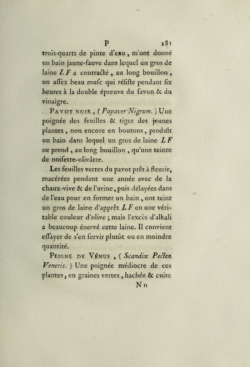 trois-quarts de pinte d eau , m’ont donné un bain jaune-fauve dans lequel un gros de laine LF a. contraété , au long bouillon , un aflèz beau mufc qui réfifte pendant fix heures à la double épreuve du favon & du vinaigre. . Pavot noir , ( Papayer Nigrum. ) Une poignée des feuilles 6c tiges des jeunes plantes , non encore en boutons, produit un bain dans lequel un gros de laine L F ne prend , au long bouillon , qu’une teinte de noifette-olivâtre. Les feuilles vertes du pavot prêt à fleurir, macérées pendant une année avec de la chaux-vive êc de l’urine, puis délayées dans de l’eau pour en former un bain , ont teint un gros de laine d’apprêt LF en une véri- table couleur d’olive ; mais l’excès d’alkali a beaucoup énervé cette laine. Il convient eflTayer de s’en fervir plutôt ou en moindre quantité. Peigne de Vénus , ( Scandix Pecîen Veneris. ) Une poignée médiocre de ces plantes, en graines vertes , hachée & cuite Nn