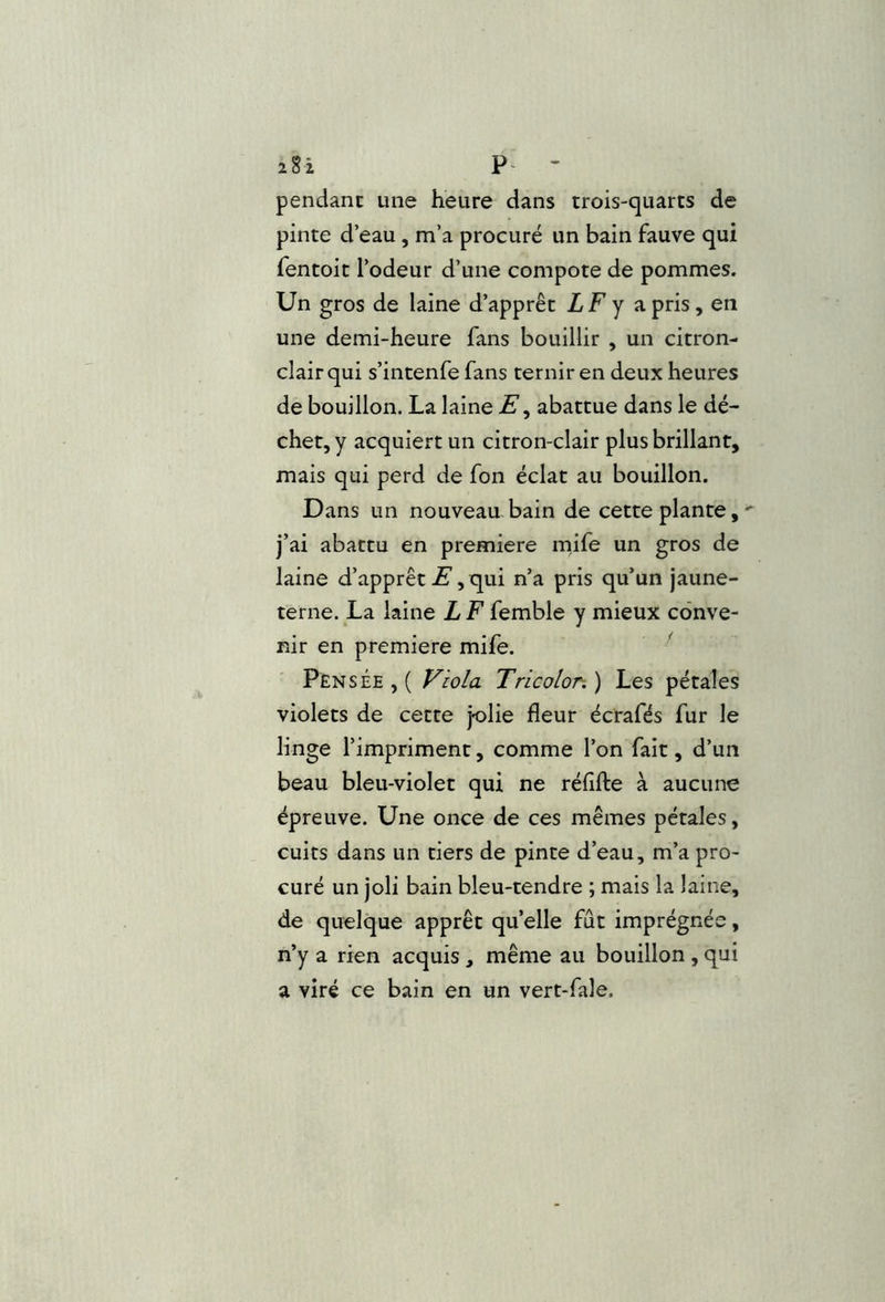 zSi * pendant une heure dans trois-quarts de pinte d’eau, m’a procuré un bain fauve qui fentoit l’odeur d’une compote de pommes. Un gros de laine d’apprêt LF y a pris, en une demi-heure fans bouillir , un citron- clair qui s’intenfe fans ternir en deux heures de bouillon. La laine abattue dans le dé- chet, y acquiert un citron-clair plus brillant, mais qui perd de fon éclat au bouillon. Dans un nouveau bain de cette plante,- j’ai abattu en première mife un gros de laine d’apprêt C[ui n’a pris qu’un jaune- terne. La laine L F femble y mieux conve- nir en première mife. Pensée , ( Viola Tricolor. ) Les pétales violets de cette jolie fleur écrafés fur le linge l’impriment, comme l’on fait, d’un beau bleu-violet qui ne réflfte à aucune épreuve. Une once de ces mêmes pétales, cuits dans un tiers de pinte d’eau, m’a pro- curé un joli bain bleu-tendre ; mais la laine, de quelque apprêt qu’elle fût imprégnée, n’y a rien acquis , même au bouillon , qui a viré ce bain en un vert-fale.