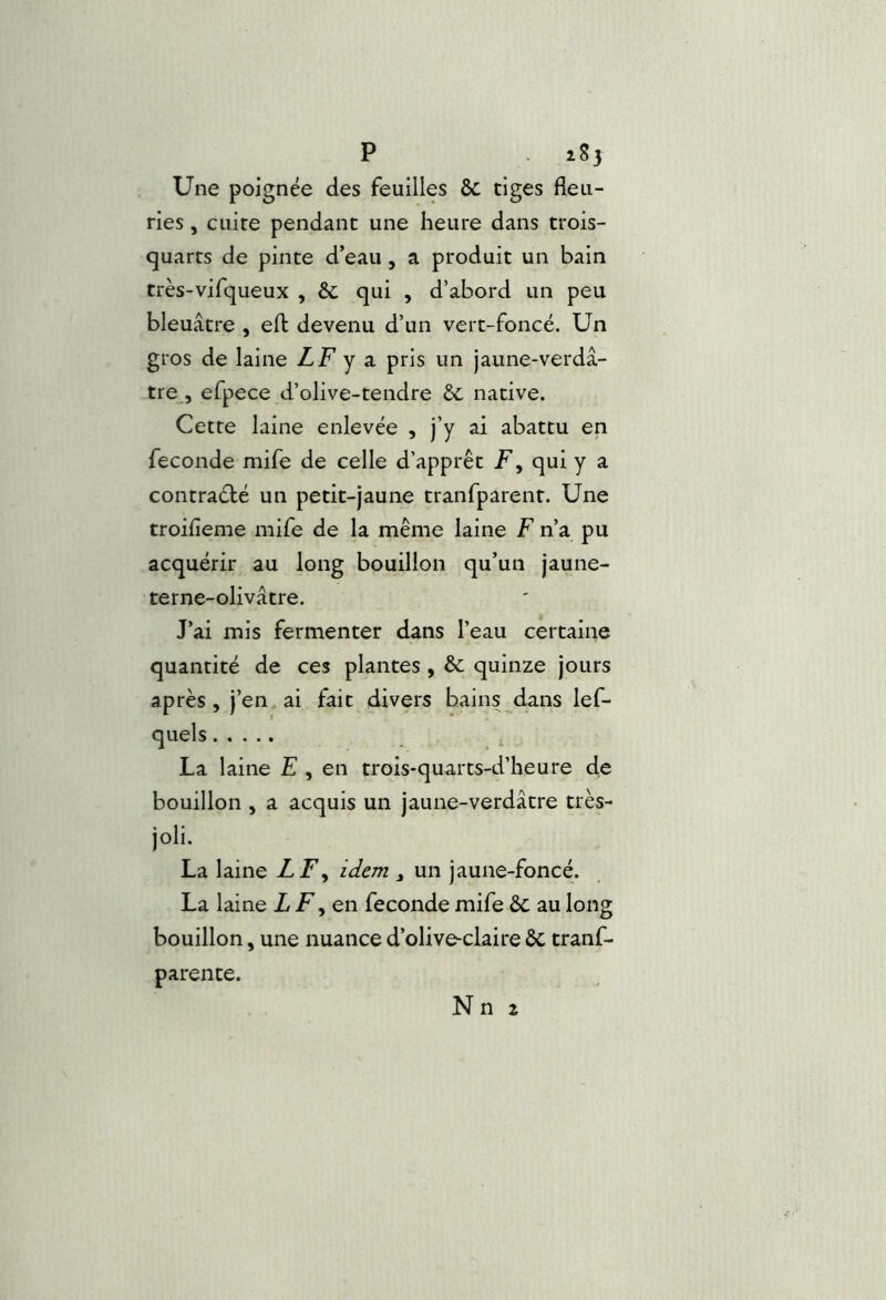 P îSj Une poignée des feuilles & tiges fleu- ries , cuite pendant une heure dans trois- c]|uarts de pinte d’eau, a produit un bain très-vifqueux , & qui , d’abord un peu bleuâtre , eft devenu d’un vert-foncé. Un gros de laine LF y z pris un jaune-verdâ- tre , efpece d’olive-tendre ôc native. Cette laine enlevée , j’y ai abattu en fécondé mife de celle d’apprêt F, qui y a contrarié un petit-jaune tranfparent. Une troifieme mife de la même laine F n’a pu acquérir au long bouillon qu’un jaune- terne-olivâtre. J’ai mis fermenter dans l’eau certaine quantité de ces plantes , & quinze jours après, j’en, ai fait divers bains dans lef- La laine E , en trois-quarts-d’heure de bouillon , a acquis un jaune-verdâtre très- joli. La laine LF^ idem , un jaune-foncé. La laine Z en fécondé mife & au long bouillon, une nuance d’olive-claire ÔC tranf- parente. Nn 2