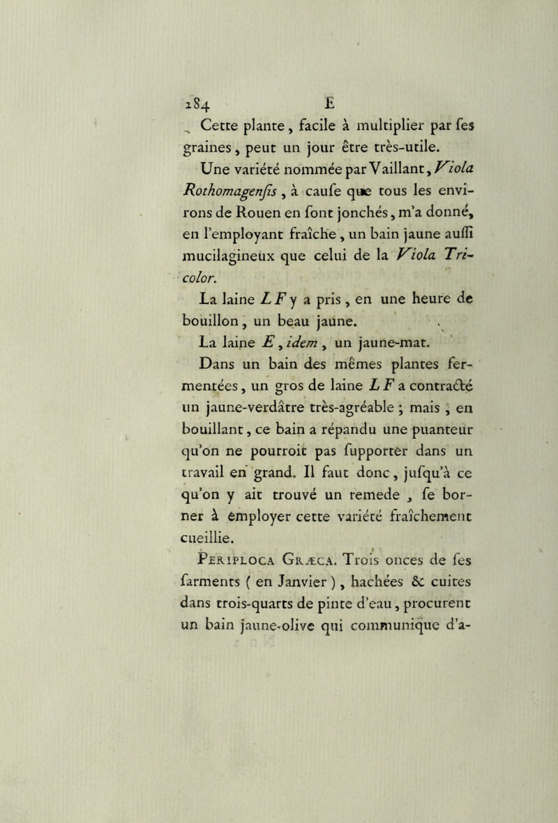 a84 £ ^ Cette plante, facile à multiplier par fes graines, peut un jour être très-utile. Une variété nommée par Vaillant, Kwla Rothomagenjîs , à caufe que tous les envi- rons de Rouen en font jonchés, m’a donné, en l’employant fraîche , un bain jaune aullî mucilagineüx que celui de la Kiola Tri-- color. La laine LF^ pris, en une heure de bouillon, un beau jaune. La laine E, idem , un jaune-mat. Dans un bain des mêmes plantes fer- mentées , un gros de laine LF z contraété un jaune-verdâtre très-agréable ; mais ; en bouillant, ce bain a répandu une puanteur qu’on ne pourroit pas fupporter dans un travail eh grand. Il faut donc, jufqu’à ce qu’on y ait trouvé un remede , fe bor- ner à employer cette variété fraîchement cueillie. Pekiploca Græca. Trois onces de fes farments ( en Janvier ), hachées ôc cuites dans trois-quarts de pinte d’eau, procurent un bain jaune-olive qui communique d’a-