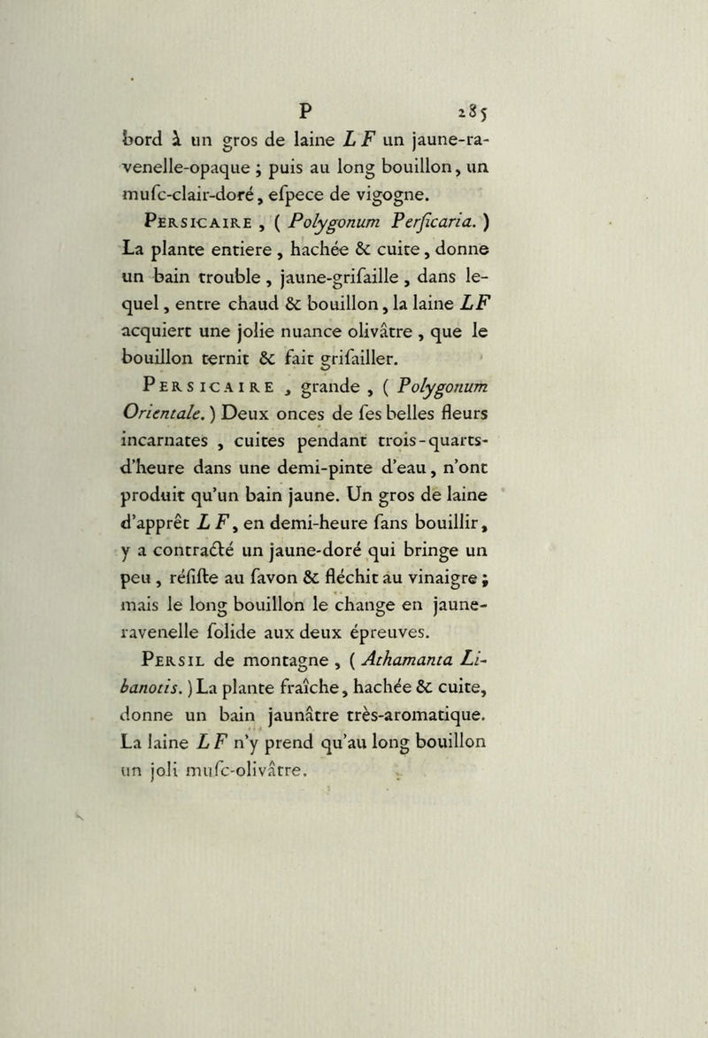 bord à un gros de laine LF \m jaune-ra- venelle-opaque ; puis au long bouillon, un. mufc-clair-doré,efpece de vigogne. Per s IC A IRE , ( Polygonum Perjîcaria. ) La plante entière , hachée & cuite, donne un bain trouble , jaune-grifaille , dans le- quel , entre chaud ôc bouillon, la laine LF acquiert une jolie nuance olivâtre , que le bouillon ternit &; fait grifailler. Persicaire , grande , ( Polygonum Orientale. ) Deux onces de fes belles fleurs incarnates , cuites pendant trois-quarts- d’heure dans une demi-pinte d’eau, n’ont produit qu’un bain jaune. Un gros de laine d’apprêt Z F, en demi-heure fans bouillir, y a contraélé un jaune-doré qui bringe un peu , réfifte au favon & fléchit au vinaigre ; mais le long bouillon le change en jaune- l avenelle folide aux deux épreuves. Persil de montagne , ( Athamanta Li~ banotis. ) La plante fraîche, hachée &: cuite, donne un bain jaunâtre très-aromatique. La laine LF n’y prend qu’au long bouillon un joli mufc-olivâtre.