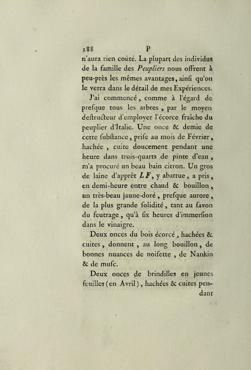 i88 P n’aura rien coûté. La plupart des individus de la famille des Peupliers nous offrent à peu-près les mêmes avantages, ainfî qu’on le verra dans le détail de mes Expériences. J’ai commencé, comme à l’égard de prefque tous les arbres , par le moyen deftructeur d’employer l’écorce fraîche du peuplier d’Italie. Une once & demie de cette fubftance, prife au mois de Février, hachée , cuite doucement pendant une heure dans trois-quarts de pinte d’eau , m’a procuré un beau bain citron. Un gros de laine d’apprêt LF^y abattue, a pris, en demi-heure entre chaud & bouillon , un très-beau jaune-doré , prefque aurore , de la plus grande folidité, tant au favon du feutrage, qu’à fix heures d’immerfion dans le vinaigre. Deux onces du bois écorcé, hachées & cuites , donnent , au long bouillon, de bonnes nuances de noifette , de Nankin & de mufc. Deux onces ^e brindilles en jeunes feuilles (en Avril), hachées êc cuites pen- dant