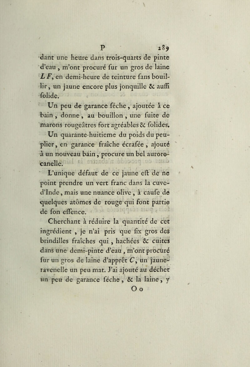 P •dant une heure dans trois*quarts de pinte ■ d’eau , m’ont procuré fur un gros de laine L en demi-heure de teinture fans bouil- lir, un jaune encore plus jonquille &c auffi folide. Un peu de garance féche, ajoutée a ce bain , donne, au bouillon , une fuite de marons rougeâtres fort agréables 6c folides. Un quarante-huitieme du poids du peu- plier, en garance fraîche écrafée, ajouté à un nouveau bain, procure un bel aurore- canelle. ' ' ’ • • J / ' ■ L’unique défaut de ce jaune eft de ne point prendre un vert franc dans la cuve- d’Inde, mais une nuance olive, à caufe de quelques atomes de rouge‘qui font partie de fon elTence. ^ ^ Cherchant à réduire la quantité de cet ingrédient , je n’ai pris que hx gros des brindilles fraîches qui , hachées & cuites dans une demi-pinte d’eau, m’ont procuré fur un gros de laine d’apprêt un jaune- ravenelle un peu mat. J’ai ajouté au déchet un peu de garance féche, 6c la laine, y Oo