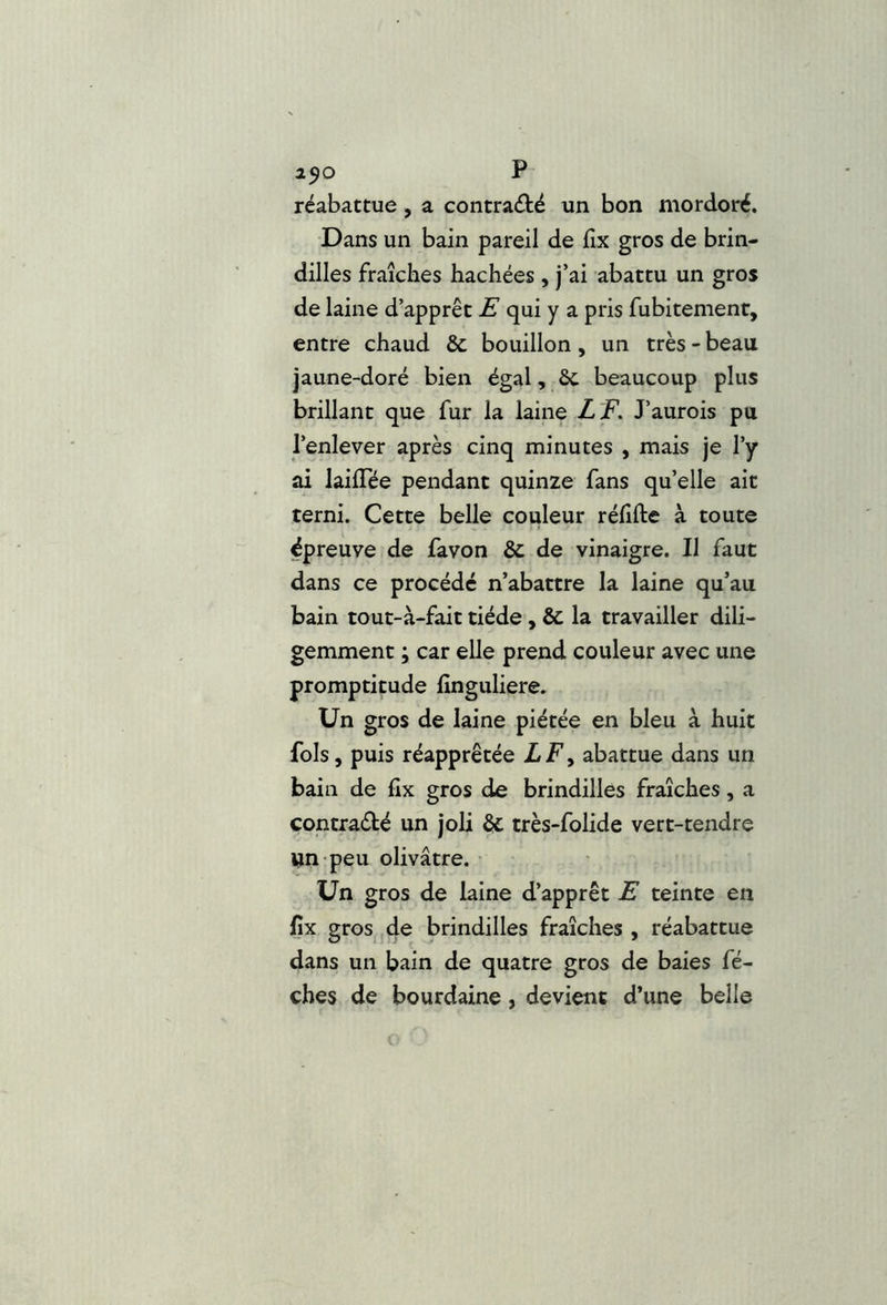 1^0 P réabattue, a contraété un bon mordoré. Dans un bain pareil de fix gros de brin- dilles fraîches hachées , j’ai abattu un gros de laine d’apprêt E qui y a pris fubitement, entre chaud & bouillon, un très - beau jaune-doré bien égal, ôc beaucoup plus brillant que fur la laine LF, J’aurois pu l’enlever après cinq minutes , mais je l’y ai lailTée pendant quinze fans qu’elle ait terni. Cette belle couleur réfifte à toute épreuve de favon & de vinaigre. Il faut dans ce procédé n’abattre la laine qu’au bain tout-à-fait tiède, & la travailler dili- gemment ; car elle prend couleur avec une promptitude lînguliere. Un gros de laine piétée en bleu à huit fols, puis réapprêtée LF y abattue dans un bain de fix gros de brindilles fraîches, a contradé un joli & très-folide vert-tendre un peu olivâtre. • • Un gros de laine d’apprêt E teinte en fix gros ,4e brindilles fraîches , réabattue dans un bain de quatre gros de baies fé- ches de bourdaine, devient d’une belle