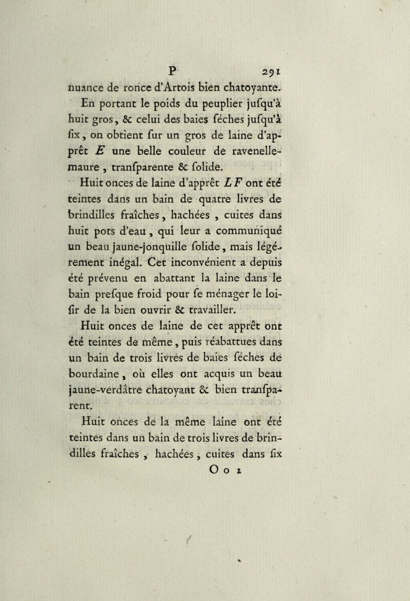 nuance de ronce d’Artois bien chatoyante. En portant le poids du peuplier jufqu’à huit gros, ôc celui des baies féches jufqu’à fix , on obtient fur un gros de laine d’ap- prêt E une belle couleur dé ravenelle- maure , tranfparente & folide. Huit onces de laine d’apprêt L F ont été teintes dans un bain de quatre livres de brindilles fraîches, hachées , cuites dans huit pots d’eau, qui leur a communiqué un beau jaune-jonquille folide, mais légè- rement inégal. Cet inconvénient a depuis été prévenu en abattant la laine dans le bain prefque froid pour fe ménager le loi- fîr de la bien ouvrir 5c travailler. Huit onces de laine de cet apprêt ont été teintes de même, puis réabattues dans un bain de trois livres de baies féches de bourdaine, où elles ont acquis un beau jaune-verdâtre chatoyant & bien tranlpa- rent. Huit onces dé la même laine ont été teintes dans un bain de trois livres de brin- dilles fraîches , hachées , cuites dans fix O O Z