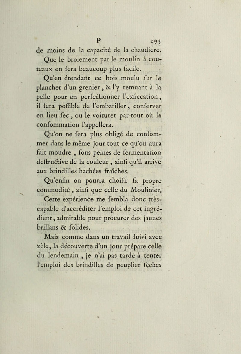 de moins de la capacité de la cliandiere. Que le broiement par le moulin à cou- teaux en fera beaucoup plus facile. Qu’en étendant ce bois moulu fur le plancher d’un grenier, ôc l’y remuant à la pelle pour en perfectionner l’exficcation, il fera polTible de l’embariller, conferver en lieu fec, ou le voiturer par-tout où la confommation l’appellera. Qu’on ne fera plus obligé de confom- mer dans le même jour tout ce qu’on aura fait moudre , fous peines de fermentation deftruCiive de la couleur , ainli qu’il arrive aux brindilles hachées fraîches. Qu’enfin on pourra choifir fa propre commodité ^ ainli que celle du Moulinier* Cette expérience me fembla donc très- capable d’accréditer l’emploi de cet ingré* dient, admirable pour procurer des jaunes brillans & folides. Mais comme dans un travail fuivi avec 2èle, la découverte d’un jour prépare celle du lendemain , je n’ai pas tardé à tenter l’emploi des brindilles de peuplier féches