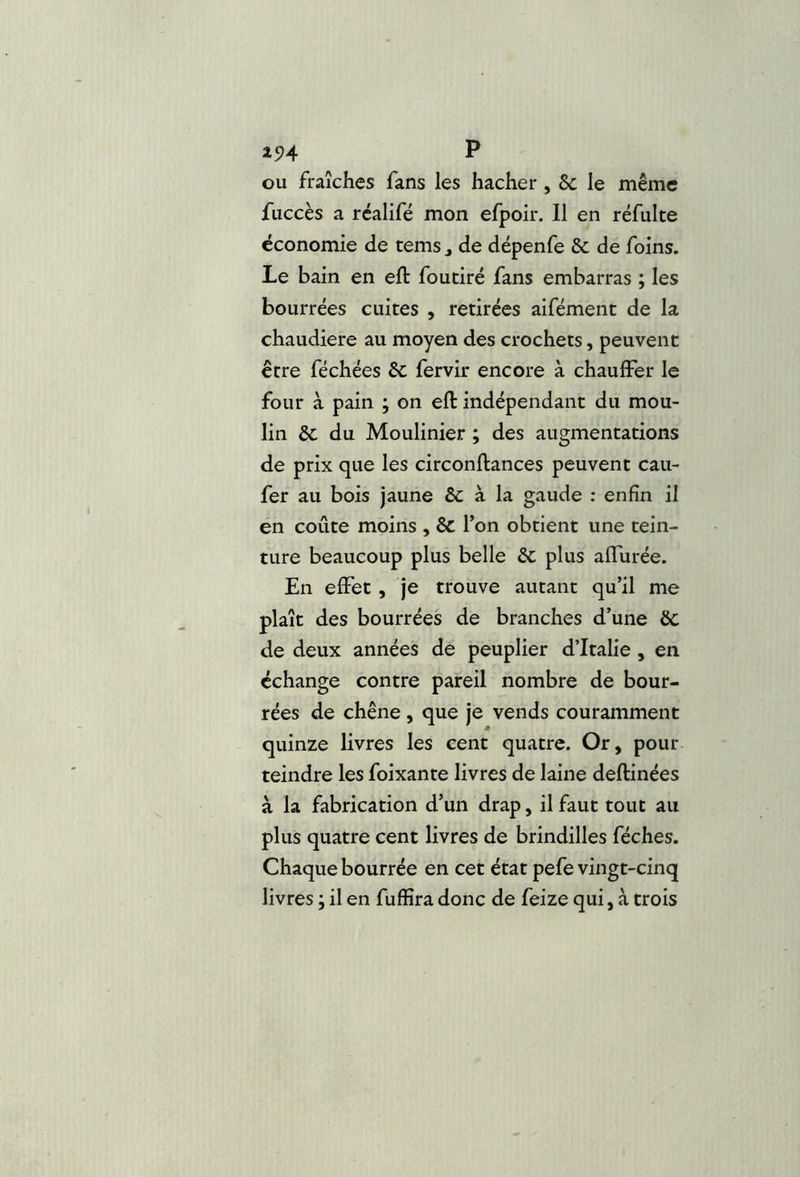 ou fraîches fans les hacher , 6c le même fuccès a réalifé mon efpoir. 11 en réfulte économie de tems j de dépenfe 8c de foins. Le bain en ell: foutiré fans embarras ; les bourrées cuites , retirées aifément de la chaudière au moyen des crochets, peuvent être féchées 6c fervir encore à chauffer le four à pain ; on eft indépendant du mou- lin 6c du Moulinier ; des augmentations de prix que les circonftances peuvent cau- fer au bois jaune 6c à la gaude ; enfin il en coûte moins , êc Ton obtient une tein- ture beaucoup plus belle 6c plus affurée. En effet, je trouve autant qu’il me plaît des bourrées de branches d’une 6c de deux années de peuplier d’Italie, en échange contre pareil nombre de bour- rées de chêne , que je vends couramment quinze livres les cent quatre. Or, pour teindre les foixante livres de laine deftinées à la fabrication d’un drap, il faut tout au plus quatre cent livres de brindilles féches. Chaque bourrée en cet état pefe vingt-cinq livres j il en fuffira donc de feize qui, à trois
