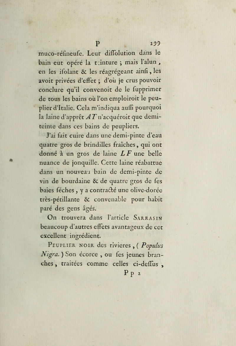 muco-rélîneufe. Leur difTolution dans le bain eut opéré la t:inture ; mais lalun_, en les ifolant 6c les réagrégeant ainfi, les avoir privées d’efFec ; d’où je crus pouvoir conclure qu’il convenoit de le fupprimer de tous les bains où l’on emploiroit le peu- plier d’Italie. Cela m’indiqua aulïî pourquoi la laine d’apprêt ATn’acquéroit que demi- teinte dans ces bains de peupliers. J’ai fait cuire dans une demi-pinte d’eau quatre gros de brindilles fraîches, qui ont donné à un gros de laine L F une belle nuance de jonquille. Cette laine réabattue dans un nouveau bain de demi-pinte de vin de bourdaine ôc de quatre gros de fes baies féches , y a contraéfé une olive-dorée très-pétillante & convenable pour habit paré des gens âgés. On trouvera dans l’article Sarrasin beaucoup d’autres effets avantageux de cet excellent ingrédient. Peuplier noir des rivières , ( Populus Nigra. ) Son écorce , ou fes jeunes bran- ches , traitées comme celles ci-deffùs ,