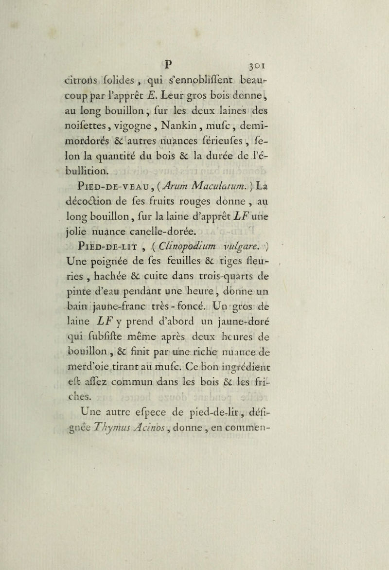 citrons folides, qui s’ennoblifTent beau- coup par l’apprêt E. Leur gros bois donne ^ au long bouillon, fur les deux laines des noifettes, vigogne , Nankin , mufc , demi- mordorés &: autres nuances férieufes, fé- lon la quantité du bois Se la durée de l’é- bullition. Pied-de-veau, {Arum Maculatum. ) La décoction de fes fruits rouges donne , au long bouillon, fur la laine d’apprêt LF une jolie nuance canelle-dorée. PiED-DE-LiT , ( Clinopodium vulgare. ) Une poignée de fes feuilles &; tiges fleu- ries , hachée ôc cuite dans trois-quarts de pinte d’eau pendant une heure, donne un bain jaune-franc très-foncé. Un-gros de laine LF y prend d’abord un jaune-doré qui fubfifte même après deux heures de bouillon , &; finit par une riche nuance de merd’oie tirant au mufc. Ce bon ingrédient eft alTez commun dans les bois ôc les fri- ches. Une autre efpece de pied-derlit, defi- gnee Thymus Acinos, donne , en commen-