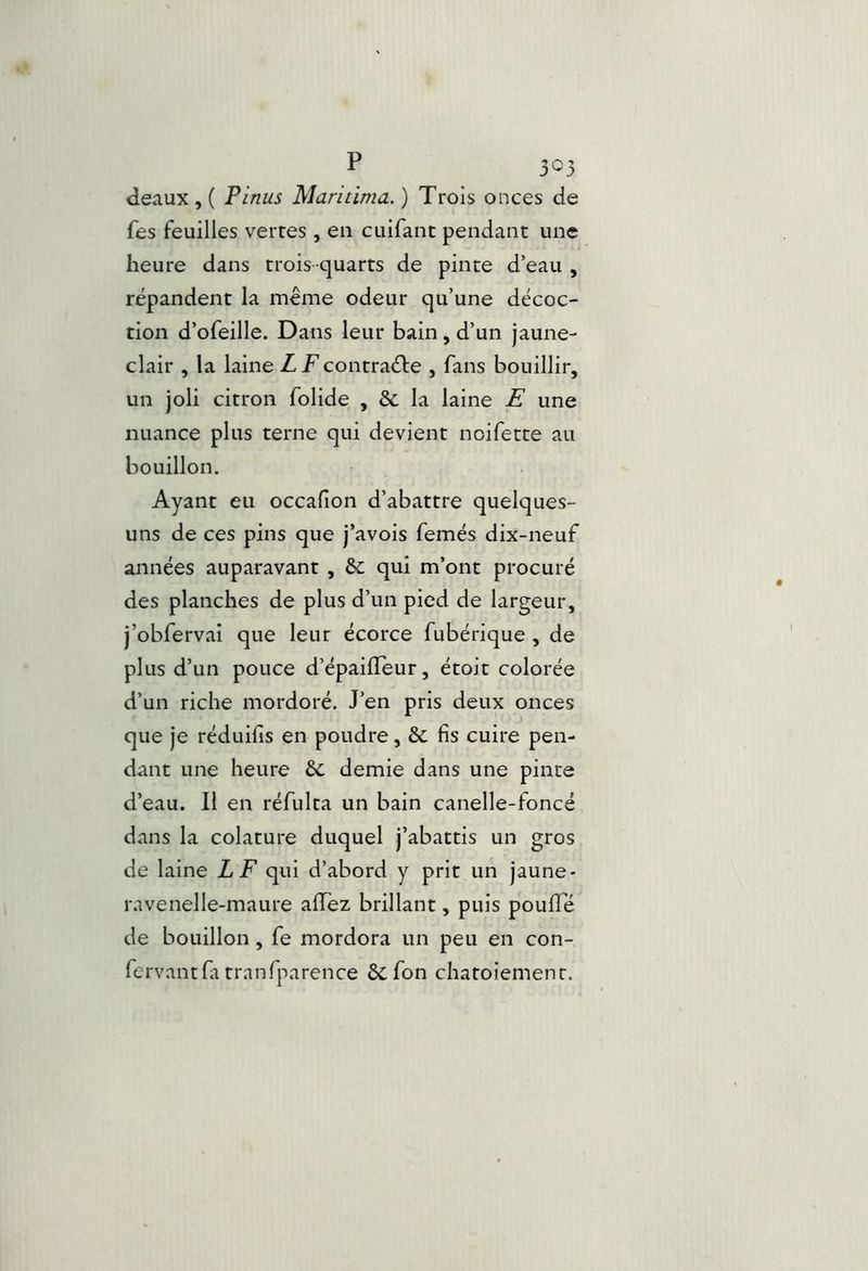 deaux , ( P inus Maritima. ) Trois onces de fes feuilles vertes , en ciiifant pendant une heure dans trois-quarts de pinte d’eau , répandent la même odeur qu’une décoc- tion d’ofeille. Dans leur bain, d’un jaune- clair , la laine ZTcontraéde , fans bouillir, un joli citron folide , & la laine E une nuance plus terne qui devient noifette au bouillon. Ayant eu occafion d’abattre quelques- uns de ces pins que j’avois femés dix-neuf années auparavant , &; qui m’ont procuré des planches de plus d’un pied de largeur, j’obfervai que leur écorce fubérique , de plus d’un pouce d’épailleur, étoit colorée d’un riche mordoré. J’en pris deux onces que je réduifis en poudre, & fis cuire pen- dant une heure Sc demie dans une pinte d’eau. Il en réfulta un bain canelle-foncé dans la colature duquel j’abattis un gros de laine LF qui d’abord y prit un jaune- ravenelle-maure aiïez brillant, puis poufie de bouillon, fe mordora un peu en con- fervantfa tranfparence & fon chatoiement.