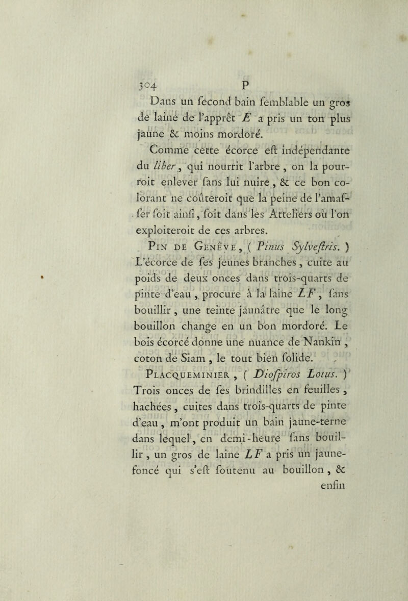 Dans un fécond bain femblable un gros de laine de l’apprêt ’E a pris un ton plus jaune &; moins mordoré. Comme cette écorce efl; indépendante du liber^ qui nourrit l’arbre , on la pour- roit enlever fans lui nuire, 6c ce bon co- lorant ne coûteroit que la peine de l’amaf- . fer foit ainfi ,'foit dans les Atteliers où l’on exploiteroit de ces arbres. Pin de Genève, ( Vinus Sylveflris. ) 'L’écorce de fes jeunes branches , cuite au poids ide deux onces dans trois-quarts de pinte d’eau','procure à ladaiiie LF ^ fans bouillir , une teinte jaunâtre que le long bouillon change en un bon mordoré. Le bois écorcé donne une nuance de Nankin , coton de Siam , le tout bien folide. Placqüeminier , ( Diofpiros Lotus. ) Trois onces de fes brindilles en feuilles , hachées , cuites dans trois-quarts de pinte d’eau, m’ont produit un bain jaune-terne dans lequel, en demi-heure fans bouil- lir , un gros de laine LF a pris un jaune- foncé qui s’eft foutenu au bouillon , 6c enfin