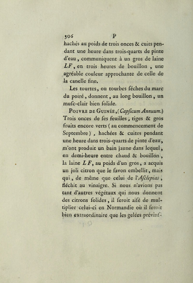 30(j P hachés au poids de trois onces & cuits pen- dant une heure dans trois-quarts de pinte d’eau , communiquent à un gros de laine LF , en trois heures de bouillon , une _ agréable couleur approchante de celle de la canelle fine. Les tourtes, ou tourbes féchesdumarc du poiré , donnent, au long bouillon , un mufc-clair bien folide. Poivre de G\]itii'E.^{CapficumAnnuum.) Trois onces de fes feuilles , tiges & gros fruits encore verts ( au commencement de Septembre ) , hachées & cuites pendant une heure dans trois-quarts de pinte d’eau, m’ont produit un bain jaune dans lequel, en demi-heure entre chaud &: bouillon , la laine L F y au poids d’un gros, a acquis un joli citron que le favon embellit, mais qui, de même que celui de VAfckpias , fléchit au vinaigre. Si nous, n’avions pas tant d’autres végétaux qui nous donnent des citrons folides, il feroit aifé de mul- tiplier'celui-ci en Normandie oii il feroit bien extraordinaire que les gelées prévinf-