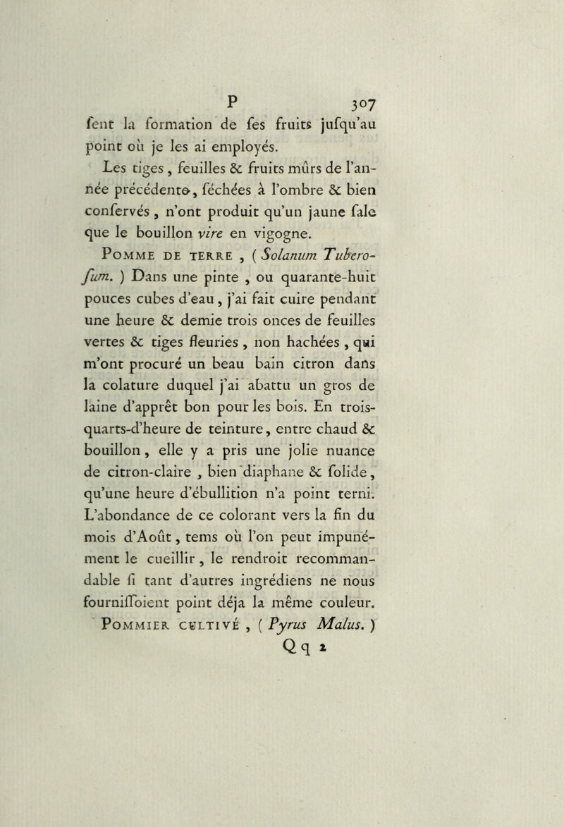 fent la formation de Tes fruits jufqu’au point oii je les ai employés. Les tiges , feuilles & fruits mûrs de l’an- née précédent©-, féchées à l’ombre & bien confervés , n’ont produit qu’un jaune fale que le bouillon vire en vigogne. Pomme de terre , ( Solarium Tubero- fum. ) Dans une pinte , ou quarante-huit pouces cubes d’eau, j’ai fait cuire pendant une heure 6c demie trois onces de feuilles vertes & tiges fleuries , non hachées , qui m’ont procuré un beau bain citron dans la colature duquel j’ai abattu un gros de laine d’apprêt bon pour les bois. En trois- quarts-d’heure de teinture, entre chaud & bouillon, elle y a pris une jolie nuance de citron-claire , bien 'diaphane 6c folide, qu’une heure d’ébullition n’a point terni. L’abondance de ce colorant vers la fin du mois d’Août, tems où l’on peut impuné- ment le cueillir , le rendroit recomman- dable fl tant d’autres ingrédiens ne nous fournilToient point déjà la même couleur. Pommier cultivé , ( Pyrus Malus. ) Qq i