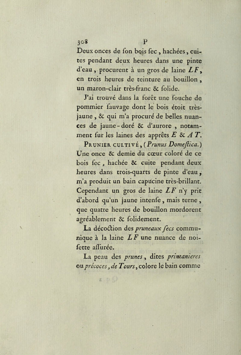 Deux onces de Ton bpis fec, hachées, cui- tes pendant deux heures dans une pinte d’eau, procurent à un gros de laine LF y en trois heures de teinture au bouillon , un maron-clair très-franc & folide. J’ai trouvé dans la forêt une fouche de pommier fauvage dont le bois étoit très- jaune , & qui m’a procuré de belles nuan- ces de jaune-doré &; d’aurore , notam- ment fur les laines des apprêts E ^ AT, Prunier cultivé, {Prunus Domeflica.) Une once & demie du cœur coloré de ce bois fec J hachée ôc cuite pendant deux heures dans trois-quarts de pinte d’eau, m’a produit un bain capucine très-brillant. Cependant un gros de laine LF n’y prit d’abord qu’un jaune intenfe, mais terne , que quatre heures de bouillon mordorent agréablement & folidement. * La décoélion des pruneaux fecs commu- nique à la laine L F une nuance de noi- fette aiïurée. La peau des prunes, dites primanieres ou précoces i de T ours y colore le bain comme