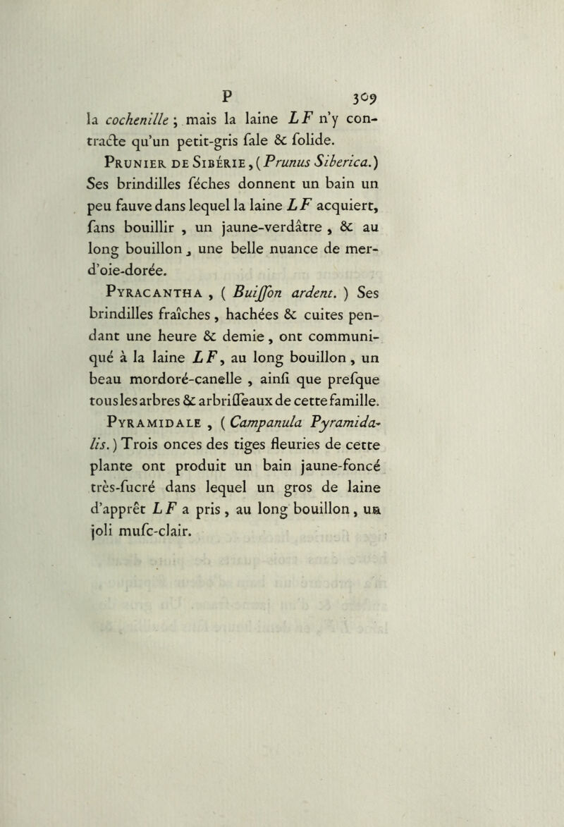 la cochenille \ n\2\s la laine LF n’y con- tradle qu’un petit-gris Taie ôc folide. Prunier deSibérie,(P/'w/z«jSiberica.) Ses brindilles féches donnent un bain un peu fauve dans lequel la laine LF acquiert, fans bouillir , un jaune-verdâtre , & au long bouillon une belle nuance de mer- d’oie-dorée. Pyracantha , ( Buijfon ardent. ) Ses brindilles fraîches, hachées & cuites pen- dant une heure & demie, ont communi- qué à la laine ÜF, au long bouillon, un beau mordoré-canelle , ainlî que prefque tous les arbres ôc arbrilleaux de cette famille. Pyramidale , ( Campanula Fyramida^ lis. ) Trois onces des tiges fleuries de cette plante ont produit un bain jaune-foncé très-fucré dans lequel un gros de laine d’apprêt L F a pris, au long bouillon, ua joli mufc-clair.