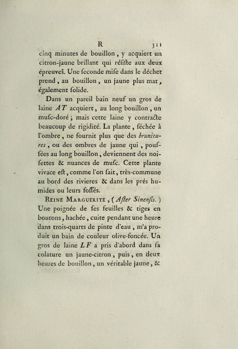 cinq minutes de bouillon, y acquiert un citron-jaune brillant qui rëfifte aux deux épreuves. Une fécondé mife dans le déchet prend , au bouillon , un jaune plus mat, également folide. Dans un pareil bain neuf un gros de laine A T acquiert, au long bouillon , un mufc-doré ; mais cette laine y contraébe beaucoup de rigidité. La plante, féchée à l’ombre, ne fournit plus que des hrunitu- res , ou des ombres de jaune qui , pouf- fées au long bouillon, deviennent des noi- fettes ôc nuances de mufc. Cette plante vivace efl:,comme l’on fait, très-commune au bord des rivières 6c dans les prés hu- mides ou leurs fofles. Reine Marguerite , {Afler Sinenjls. ) Une poignée de fes feuilles 6c tiges en boutons, hachée, cuite pendant une heure dans trois-quarts de pinte d’eau , m’a pro- duit un bain de couleur olive-foncée. Un gros de laine LF 2. pris d’abord dans fa colature un jaune-citron, puis, en deux heures de bouillon , un véritable jaune, Sc