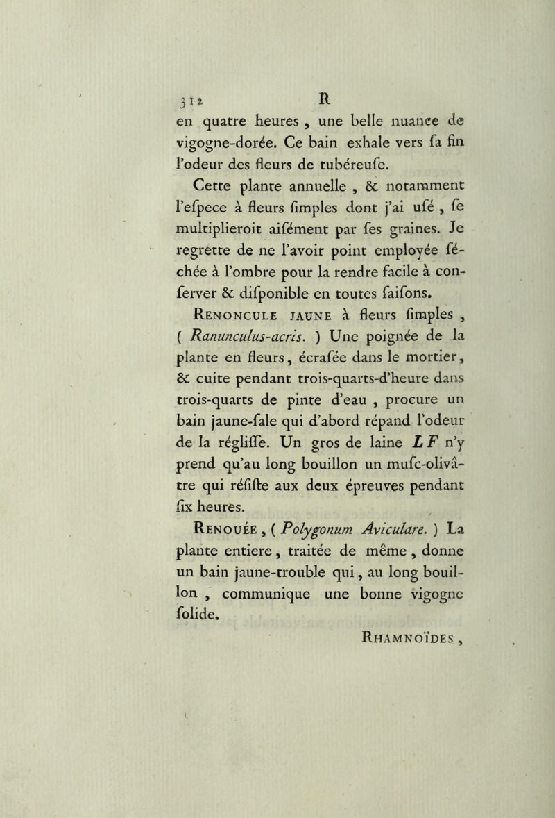51 i R en quatre heures , une belle nuance de vigogne-dorée. Ce bain exhale vers fa fin l’odeur des fleurs de tubéreufe. Cette plante annuelle , &c notamment l’efpece à fleurs Amples dont j’ai ufé , fe multiplieroit aifément par fes graines. Je regrette de ne l’avoir point employée flé- chée à l’ombre pour la rendre facile à con- flerver & diflponible en toutes flaiflons. Renoncule jaune à fleurs Amples , ( Ranunculus-acris. ) Une poignée de la plante en fleurs, écraflée dans le mortier, & cuite pendant trois-quarts-d’heure dans trois-quarts de pinte d’eau , procure un bain jaune-flale qui d’abord répand l’odeur de la régliffle. Un gros de laine LF n’y prend qu’au long bouillon un mufle-olivâ- tre qui réflifte aux deux épreuves pendant Ax heures. Renouée , ( Polygonum Aviculare. ) La plante entière, traitée de même , donne un bain jaune-trouble qui, au long bouil- lon , communique une bonne vigogne flolide. Rhamnoïdes ,