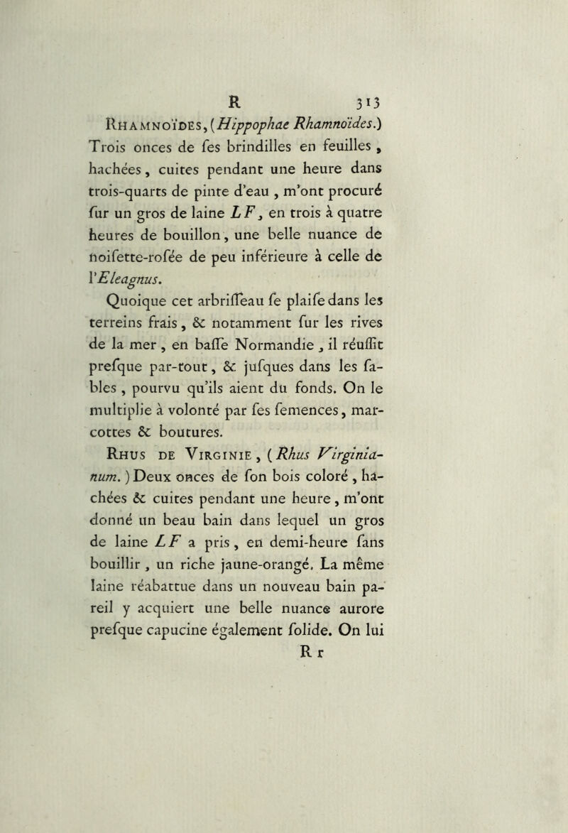 IIhamnoïdes, Rhamnoides.) Trois onces de Tes brindilles en feuilles , hachées, cuites pendant une heure dans trois-quarts de pinte d’eau , m’ont procuré fur un gros de laine LF, en trois à quatre heures de bouillon , une belle nuance de noifette-rofée de peu inférieure à celle de VEleagnus. Quoique cet arbrilTèau fe plaifedans les terreins frais, & notamment fur les rives de la mer , en balle Normandie , il réulïit prefque par-tout, &: jufques dans les fa- bles , pourvu qu’ils aient du fonds. On le multiplie à volonté par fes femences, mar- cottes 6c boutures. Rhus de Virginie, {Rhus V^irginia- num. ) Deux onces de fon bois coloré , ha- chées 6c cuites pendant une heure , m’ont donné un beau bain dans lequel un gros de laine ZjF a pris, en demi-heure fans bouillir, un riche jaune-orangé, La même laine réabattue dans un nouveau bain pa- reil y acquiert une belle nuance aurore prefque capucine également folide. On lui Rr