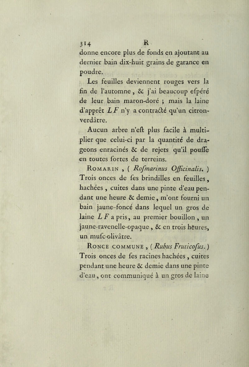 3Î4 K. donne encore plus de fonds en ajoutant au dernier bain dix-huit grains de garance en Les feuilles deviennent rouges vers la hn de l’automne, 6c j’ai beaucoup efpéré de leur bain maron-doré ; mais la laine d’apprêt LF n’y a contrarié qu’un citrom verdâtre. Aucun arbre n’eft plus facile à multi- plier que celui-ci par la quantité de dra- geons enracinés 6c de rejets qu’il poulie en toutes fortes de terreins. Romarin , ( Rofmarinus Offidnalis, ) Trois onces de fes brindilles en feuilles, hachées , cuites dans une pinte d’eau pen- dant une heure 6c demie, m’ont fourni un bain jaune-foncé dans lequel un gros de laine Z F a pris, au premier bouillon , un jaune-ravenelle-opaque , 6c en trois heures, un mufc-olivâtre. Ronce commune , ( Rubus Fruticofus. ) Trois onces de fes racines hachées , cuites pendant une heure 6c demie dans une pinte d’eau , ont communiqué à un gros de laine