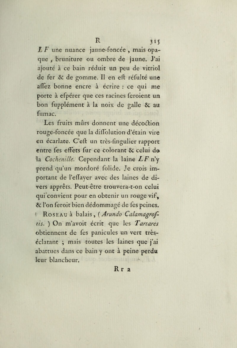 3*5 L F une nuance jaune-foncée , mais opa- que J bruniture ou ombre de jaune. J’ai ajouté à ce bain réduit un peu de vitriol de fer &; de gomme. Il en eft réfulté une allez bonne encre à écrire ; ce qui me porte à efpérer que ces racines feroient un bon fupplément à la noix de galle &; au fumac. Les fruits mûrs donnent une décoélion rouge-foncée que la dilTolution d’étain vire en écarlate. C’eft un très-lingulier rapport entre fes effets fur ce colorant 6c celui de la Cochenille. Cependant la laine LF ny prend qu’un mordoré folide. Je crois im- portant de l’ellayer avec des laines de di- vers apprêts. Peut-être trouvera-t-on celui qui'convient pour en obtenir un rouge vif, 6c l’on feroit bien dédommagé de fes peines, i Roseau à balais, {Arundo Calamagrof- tis. ) On m’avoit écrit que les Tartares obtiennent de fes panicules un vert très- éclatant ; mais toutes les laines que j’ai abattues dans ce bain y ont à peine perdu leur blancheur. R r 2